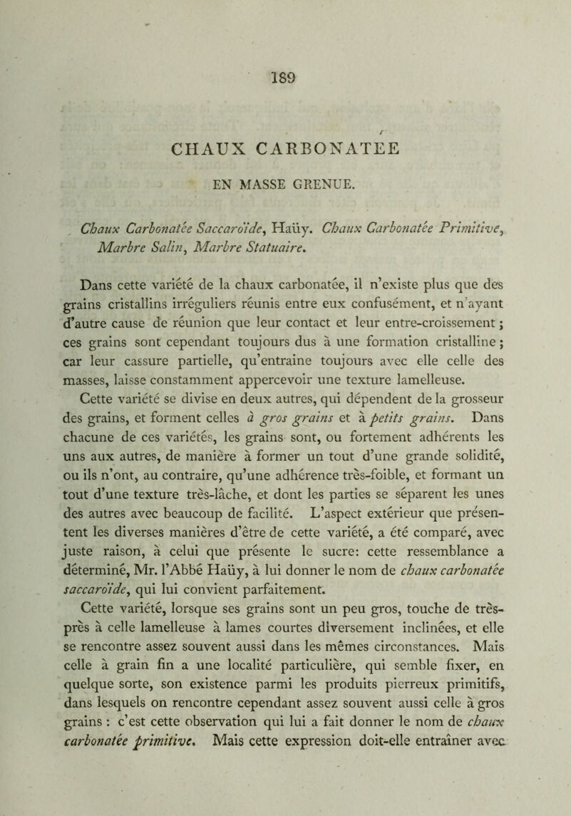 • f CHAUX CARBONATEE EN MASSE GRENUE. Chaux Carbonatée Saccaro'ide, Haüy. Chaux Garbonatée Primitive, Marbre Salin, Marbre Statuaire. Dans cette variété de la chaux carbonatée, il n’existe plus que des grains cristallins irréguliers réunis entre eux confusément, et n’ayant d’autre cause de réunion que leur contact et leur entre-croissement ; ces grains sont cependant toujours dus à une formation cristalline ; car leur cassure partielle, qu’entraine toujours avec elle celle des masses, laisse constamment appercevoir une texture lamelleuse. Cette variété se divise en deux autres, qui dépendent de la grosseur des grains, et forment celles à gros grains et à petits grains. Dans chacune de ces variétés, les grains sont, ou fortement adhérents les uns aux autres, de manière à former un tout d’une grande solidité, ou ils n’ont, au contraire, qu’une adhérence très-foible, et formant un tout d’une texture très-lâche, et dont les parties se séparent les unes des autres avec beaucoup de facilité. L’aspect extérieur que présen- tent les diverses manières d’être de cette variété, a été comparé, avec juste raison, à celui que présente le sucre: cette ressemblance a déterminé, Mr. l’Abbé Haüy, à lui donner le nom de chaux carbonatée saccaro’ide, qui lui convient parfaitement. Cette variété, lorsque ses grains sont un peu gros, touche de très- près à celle lamelleuse à lames courtes diversement inclinées, et elle se rencontre assez souvent aussi dans les mêmes circonstances. Mais celle à grain fin a une localité particulière, qui semble fixer, en quelque sorte, son existence parmi les produits pierreux primitifs, dans lesquels on rencontre cependant assez souvent aussi celle à gros grains : c’est cette observation qui lui a fait donner le nom de chaux carbonatée primitive. Mais cette expression doit-elle entraîner avec