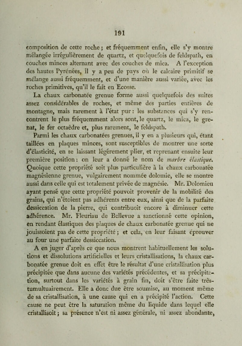 composition de cette roche ; et fréquemment enfin, elle s’y montre mélangée irrégulièrement de quartz, et quelquefois de feldspath, en couches minces alternant avec des couches de mica. A l’exception des hautes Pyrénées, il y a peu de pays où le calcaire primitif se mélange aussi fréquemment, et d’une manière aussi variée, avec les roches primitives, qu’il le fait en Ecosse. La chaux carbonatée grenue forme aussi quelquefois des suites assez considérables de roches, et même des parties entières de montagne, mais rarement à l’état pur : les substances qui s’y ren- contrent le plus fréquemment alors sont, le quartz, le mica, le gre- nat, le fer octaèdre et, plus rarement, le feldspath. Parmi les chaux carbonatées grenues, il y en a plusieurs qui, étant taillées en plaques minces, sont susceptibles de montrer une sorte d’élasticité, en se laissant légèrement plier, et reprenant ensuite leur première position : on leur a donné le nom de marbre élastique. Quoique cette propriété soit plus particulière à la chaux carbonatée magnésienne grenue, vulgairement nommée dolomie, elle se montre aussi dans celle qui est totalement privée de magnésie. Mr. Dolomieu ayant pensé que cette propriété pouvoit provenir de la mobilité des grains, qui n’étoient pas adhérents entre eux, ainsi que de la parfaite dessiccation de la pierre, qui contribuoit encore à diminuer cette adhérence. Mr. Fleuriau de Bellevue a sanctionné cette opinion, en rendant élastiques des plaques de chaux carbonatée grenue qui ne jouissoient pas de cette propriété ; et cela, en leur faisant éprouver au four une parfaite dessiccation. A en juger d’après ce que nous montrent habituellement les solu- tions et dissolutions artificielles et leurs cristallisations, la chaux car- bonatée grenue doit en effet être le résultat d’une cristallisation plus précipitée que dans aucune des variétés précédentes, et sa précipita- tion, surtout dans les variétés à grain fin, doit s’être faite très- tumultuairement. Elle a donc due être soumise, au moment même de sa cristallisation, à une cause qui en a précipité l’action. Cette cause ne peut être la saturation même du liquide dans lequel elle cristallisoit j sa présence n’est ni assez générale, ni assez abondante,