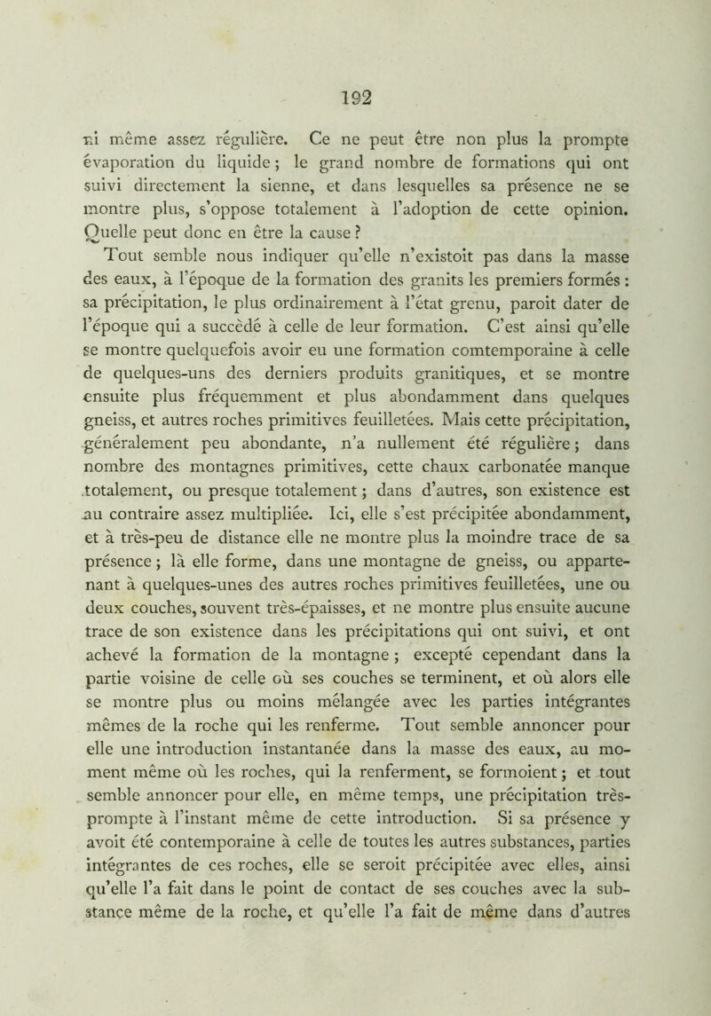 ni même assez régulière. Ce ne peut être non plus la prompte évaporation du liquide ; le grand nombre de formations qui ont suivi directement la sienne, et dans lesquelles sa présence ne se montre plus, s’oppose totalement à l’adoption de cette opinion. Quelle peut donc en être la cause ? Tout semble nous indiquer qu’elle n’existoit pas dans la masse des eaux, à l’époque de la formation des granits les premiers formés : sa précipitation, le plus ordinairement à l’état grenu, paroit dater de l’époque qui a succédé à celle de leur formation. C’est ainsi qu’elle se montre quelquefois avoir eu une formation comtemporaine à celle de quelques-uns des derniers produits granitiques, et se montre ensuite plus fréquemment et plus abondamment dans quelques gneiss, et autres roches primitives feuilletées. Mais cette précipitation, -généralement peu abondante, n’a nullement été régulière ; dans nombre des montagnes primitives, cette chaux carbonatée manque .totalement, ou presque totalement ; dans d’autres, son existence est nu contraire assez multipliée. Ici, elle s’est précipitée abondamment, et à très-peu de distance elle ne montre plus la moindre trace de sa présence ; là elle forme, dans une montagne de gneiss, ou apparte- nant à quelques-unes des autres roches primitives feuilletées, une ou deux couches, souvent très-épaisses, et ne montre plus ensuite aucune trace de son existence dans les précipitations qui ont suivi, et ont achevé la formation de la montagne ; excepté cependant dans la partie voisine de celle où ses couches se terminent, et où alors elle se montre plus ou moins mélangée avec les parties intégrantes mêmes de la roche qui les renferme. Tout semble annoncer pour elle une introduction instantanée dans la masse des eaux, au mo- ment même où les roches, qui la renferment, se formoient ; et tout semble annoncer pour elle, en même temps, une précipitation très- prompte à l’instant même de cette introduction. Si sa présence y avoit été contemporaine à celle de toutes les autres substances, parties intégrantes de ces roches, elle se seroit précipitée avec elles, ainsi qu’elle l’a fait dans le point de contact de ses couches avec la sub- stance même de la roche, et qu’elle l’a fait de même dans d’autres