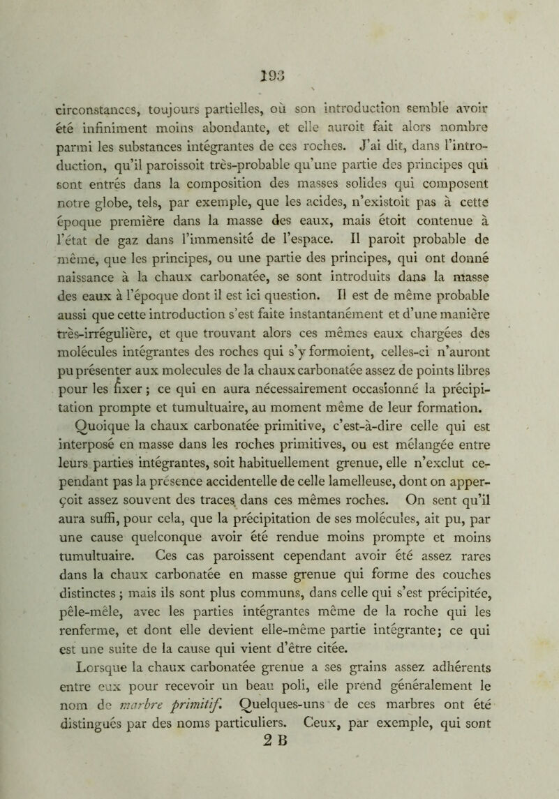 \ circonstances, toujours partielles, où son introduction semble avoir été infiniment moins abondante, et elle auroit fait alors nombre parmi les substances intégrantes de ces roches. J’ai dit, dans l’intro- duction, qu’il paroissoit très-probable qu’une partie des principes qui sont entrés dans la composition des masses solides qui composent notre globe, tels, par exemple, que les acides, n’existoit pas à cette époque première dans la masse des eaux, mais étoit contenue à l’état de gaz dans l’immensité de l’espace. Il paroit probable de même, que les principes, ou une partie des principes, qui ont donné naissance à la chaux carbonatée, se sont introduits dans la masse des eaux à l’époque dont il est ici question. Il est de même probable aussi que cette introduction s’est faite instantanément et d’une manière très-irrégulière, et que trouvant alors ces mêmes eaux chargées des molécules intégrantes des roches qui s’y formoient, celles-ci n’auront pu présenter aux molécules de la chaux carbonatée assez de points libres pour les fixer ; ce qui en aura nécessairement occasionné la précipi- tation prompte et tumultuaire, au moment même de leur formation. Quoique la chaux carbonatée primitive, c’est-à-dire celle qui est interposé en masse dans les roches primitives, ou est mélangée entre leurs parties intégrantes, soit habituellement grenue, elle n’exclut ce- pendant pas la présence accidentelle de celle lamelleuse, dont on apper- çoit assez souvent des traces dans ces mêmes roches. On sent qu’il aura suffi, pour cela, que la précipitation de ses molécules, ait pu, par une cause quelconque avoir été rendue moins prompte et moins tumultuaire. Ces cas paroissent cependant avoir été assez rares dans la chaux carbonatée en masse grenue qui forme des couches distinctes ; mais ils sont plus communs, dans celle qui s’est précipitée, pêle-mêle, avec les parties intégrantes même de la roche qui les renferme, et dont elle devient elle-même partie intégrante; ce qui est une suite de la cause qui vient d’être citée. Lorsque la chaux carbonatée grenue a ses grains assez adhérents entre eux pour recevoir un beau poli, elle prend généralement le nom de marbre primitif. Quelques-uns de ces marbres ont été distingués par des noms particuliers. Ceux, par exemple, qui sont 2 B