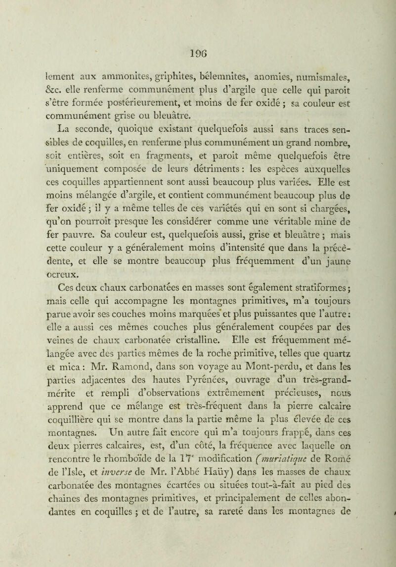 lement aux ammonites, griphites, bélemnites, anomies, numismates, &c. elle renferme communément plus d’argile que celle qui paroit s’être formée postérieurement, et moins de fer oxidé ; sa couleur est communément grise ou bleuâtre. La seconde, quoique existant quelquefois aussi sans traces sen- sibles de coquilles, en renferme plus communément un grand nombre, soit entières, soit en fragments, et paroit même quelquefois être uniquement composée de leurs détriments : les espèces auxquelles ces coquilles appartiennent sont aussi beaucoup plus variées. Elle est moins mélangée d’argile, et contient communément beaucoup plus de Fer oxidé ; il y a même telles de ces variétés qui en sont si chargées, qu’on pourroit presque les considérer comme une véritable mine de fer pauvre. Sa couleur est, quelquefois aussi, grise et bleuâtre ; mais cette couleur y a généralement moins d’intensité que dans la précé- dente, et elle se montre beaucoup plus fréquemment d’un jaune ocreux. Ces deux chaux carbonatées en masses sont également stratiformes ; mais celle qui accompagne les montagnes primitives, m’a toujours parue avoir ses couches moins marquées et plus puissantes que l’autre ; elle a aussi ces mêmes couches plus généralement coupées par des veines de chaux carbonatée cristalline. Elle est fréquemment mé- langée avec des parties mêmes de la roche primitive, telles que quartz et mica : Mr. Ramond, dans son voyage au Mont-perdu, et dans les parties adjacentes des hautes Pyrénées, ouvrage d’un très-grand- mérite et rempli d’observations extrêmement précieuses, nous apprend que ce mélange est très-fréquent dans la pierre calcaire coquillière qui se montre dans la partie même la plus élevée de ces montagnes. Un autre fait encore qui m’a toujours frappé, dans ces deux pierres calcaires, est, d’un côté, la fréquence avec laquelle on rencontre le rhomboïde de la 17e modification (muriatique de Romé de l’Isle, et inverse de Mr. l’Abbé Plaüy) dans les masses de chaux carbonatée des montagnes écartées ou situées tout-à-fait au pied des chaines des montagnes primitives, et principalement de celles abon- dantes en coquilles ; et de l’autre, sa rareté dans les montagnes de