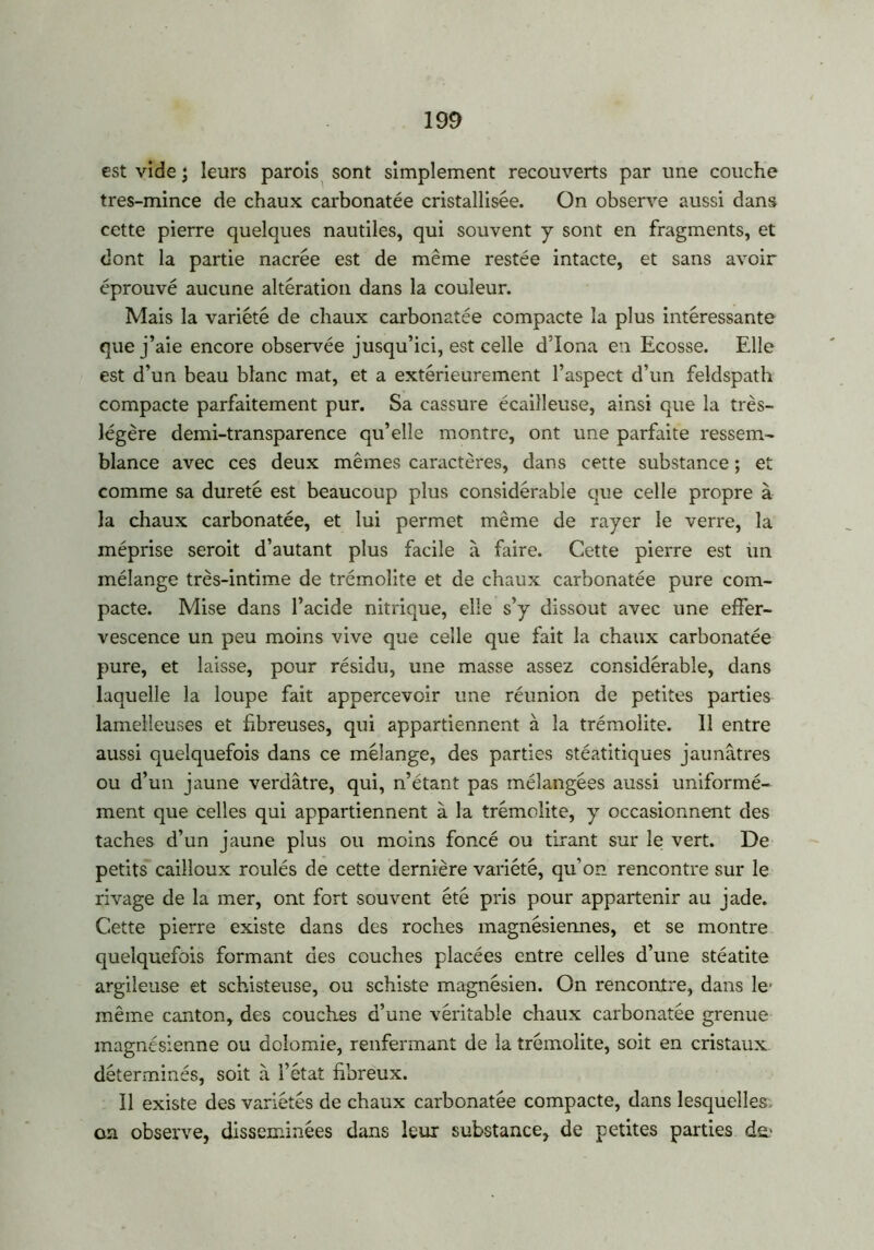 est vide ; leurs parois sont simplement recouverts par une couche tres-mince de chaux carbonatée cristallisée. On observe aussi dans cette pierre quelques nautiles, qui souvent y sont en fragments, et dont la partie nacrée est de même restée intacte, et sans avoir éprouvé aucune altération dans la couleur. Mais la variété de chaux carbonatée compacte la plus intéressante que j’aie encore observée jusqu’ici, est celle d’Iona en Ecosse. Elle est d’un beau blanc mat, et a extérieurement l’aspect d’un feldspath compacte parfaitement pur. Sa cassure écailleuse, ainsi que la très- légère demi-transparence qu’elle montre, ont une parfaite ressem- blance avec ces deux mêmes caractères, dans cette substance ; et comme sa dureté est beaucoup plus considérable que celle propre à la chaux carbonatée, et lui permet même de rayer le verre, la méprise seroit d’autant plus facile à faire. Cette pierre est un mélange très-intime de trémolite et de chaux carbonatée pure com- pacte. Mise dans l’acide nitrique, elle s’y dissout avec une effer- vescence un peu moins vive que celle que fait la chaux carbonatée pure, et laisse, pour résidu, une masse assez considérable, dans laquelle la loupe fait appercevoir une réunion de petites parties lamelleuses et fibreuses, qui appartiennent à la trémolite. Il entre aussi quelquefois dans ce mélange, des parties stéatitiques jaunâtres ou d’un jaune verdâtre, qui, n’étant pas mélangées aussi uniformé- ment que celles qui appartiennent à la trémolite, y occasionnent des taches d’un jaune plus ou moins foncé ou tirant sur le vert. De petits cailloux roulés de cette dernière variété, qu’on rencontre sur le rivage de la mer, ont fort souvent été pris pour appartenir au jade. Cette pierre existe dans des roches magnésiennes, et se montre quelquefois formant des couches placées entre celles d’une stéatite argileuse et schisteuse, ou schiste magnésien. On rencontre, dans le même canton, des couches d’une véritable chaux carbonatée grenue magnésienne ou dolomie, renfermant de la trémolite, soit en cristaux déterminés, soit à l’état fibreux. Il existe des variétés de chaux carbonatée compacte, dans lesquelles, on observe, disséminées dans leur substance, de petites parties dm
