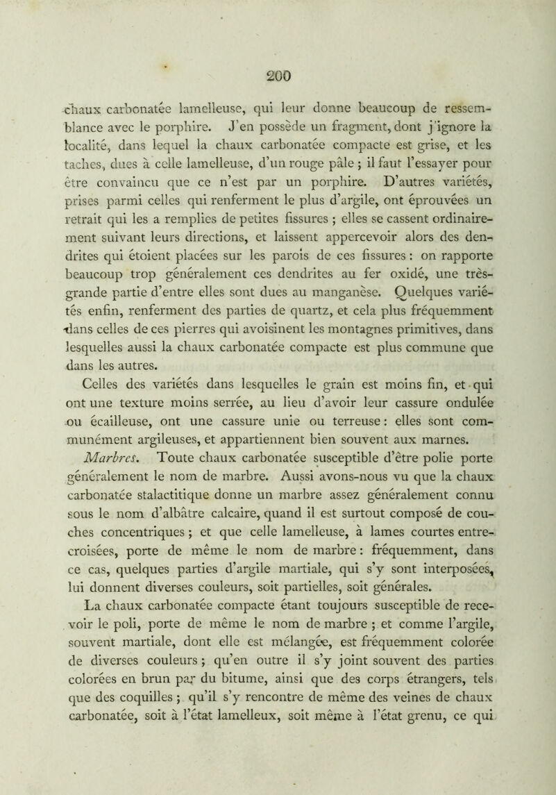 chaux carbonatée lamelleuse, qui leur donne beaucoup de ressem- blance avec le porphire. J’en possède un fragment, dont j’ignore la localité, dans lequel la chaux carbonatée compacte est grise, et les taches, dues à celle lamelleuse, d’un rouge pâle ; il faut l’essayer pour être convaincu que ce n’est par un porphire. D’autres variétés, prises parmi celles qui renferment le plus d’argile, ont éprouvées un retrait qui les a remplies de petites fissures ; elles se cassent ordinaire- ment suivant leurs directions, et laissent appercevoir alors des den- drites qui étoient placées sur les parois de ces fissures : on rapporte beaucoup trop généralement ces dendrites au fer oxidé, une très- grande partie d’entre elles sont dues au manganèse. Quelques varié- tés enfin, renferment des parties de quartz, et cela plus fréquemment -dans celles de ces pierres qui avoisinent les montagnes primitives, dans lesquelles aussi la chaux carbonatée compacte est plus commune que dans les autres. Celles des variétés dans lesquelles le grain est moins fin, et qui ont une texture moins serrée, au lieu d’avoir leur cassure ondulée ou écailleuse, ont une cassure unie ou terreuse : elles sont com- munément argileuses, et appartiennent bien souvent aux marnes. Marbres. Toute chaux carbonatée susceptible d’être polie porte généralement le nom de marbre. Aussi avons-nous vu que la chaux carbonatée stalactitique donne un marbre assez généralement connu sous le nom d’albâtre calcaire, quand il est surtout composé de cou- ches concentriques ; et que celle lamelleuse, à lames courtes entre- croisées, porte de même le nom de marbre : fréquemment, dans ce cas, quelques parties d’argile martiale, qui s’y sont interposées^ lui donnent diverses couleurs, soit partielles, soit générales. La chaux carbonatée compacte étant toujours susceptible de rece- voir le poli, porte de même le nom de marbre ; et comme l’argile, souvent martiale, dont elle est mélangée, est fréquemment colorée de diverses couleurs ; qu’en outre il s’y joint souvent des parties colorées en brun par du bitume, ainsi que des corps étrangers, tels que des coquilles ; qu’il s’y rencontre de même des veines de chaux carbonatée, soit à l’état lamelleux, soit même à l’état grenu, ce qui