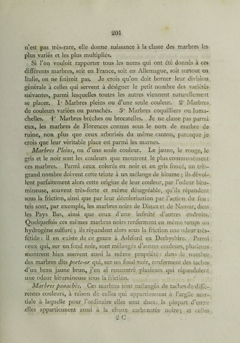 n’est pas très-rare, elle donne naissance à la classe des marbres les plus variés et les plus multipliés. Si l’on vouloit rapporter tous les noms qui ont été donnés à ces différents marbres, soit en France, soit en Allemague, soit surtout en Italie, on ne finiroit pas. Je crois qu’on doit borner leur division, générale à celles qui servent à désigner le petit nombre des variétés suivantes, parmi lesquelles toutes les autres viennent naturellement se placer. 1° Marbres pleins ou d’une seule couleur. 2° Marbres, de couleurs variées ou panachés. 3° Marbres coquilliers ou luma- chelles. 4° Marbres brèches ou brocatelies. Je ne classe pas parmi eux, les marbres de Florences connus sous le nom de marbre de ruine, non plus que ceux arborisés du même canton, pareeque je crois que leur véritable place est parmi les marnes. Marbres Pleins, ou d’une seule couleur. Le jaune, le rouge, le gris et le noir sont les couleurs que montrent le plus communément ces marbres. Parmi ceux colorés en noir et en gris foncé, un très- grand nombre doivent cette teinte à un mélange de bitume ; ils dévoi- lent parfaitement alors cette origine de leur couleur, par l’odeur bitu- mineuse, souvent très-forte et même désagréable, qu’ils répandent sous la friction, ainsi que par leur décolorisation par l’action du feu : tels sont, par exemple, les marbres noirs de Dinan et de Narnur, dans les Pays Bas, ainsi que ceux d’une infinité d’autres endroits. Quelquefois ces mêmes marbres noirs renferment en même temps un hydrogène sulfuré ; ils répandent alors sous la friction une odeur très- fétide : il en existe de ce genre à Ashford en Derbyshire. Parmi ceux qui, sur un fond noir, sont mélangés d’autres couleurs, plusieurs montrent bien souvent aussi la même propriété : dans le nombre des marbres dits porte-or qui, sur un fond noir, renferment des taches d’un beau jaune brun, j’en ai rencontré plusieurs qui répandoient une odeur bitumineuse sous la friction. Marbres panachés. Ces marbres sont mélangés de taches de diffé- rentes couleurs, à raison de celles qui appartiennent à l’argile mar- tiale à laquelle pour l’ordinaire elles sont dues: la plupart d’entre elles appartiennent aussi à la chaux carbonatée noire; et celles O p