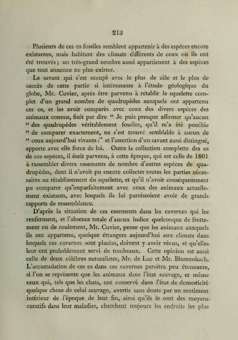 Plusieurs de ces os fossiles semblent appartenir à des espèces encore existantes, mais habitant des climats différents de ceux où ils ont été trouvés ; un très-grand nombre aussi appartienent à des espèces que tout annonce ne plus exister. Le savant qui s’est occupé avec le plus de zèle et le plus de succès de cette partie si intéressante à l’étude géologique du globe, Mr. Cuvier, après être parvenu à rétablir le squelette com- plet d’un grand nombre de quadrupèdes auxquels ont appartenu ces os, et les avoir comparés avec ceux des divers espèces des animaux connus, finit par dire “ Je puis presque affirmer qu’aucun <l des quadrupèdes véritablement fossiles, qu’il m’a été possible “ de comparer exactement, ne s’est trouvé semblable à aucun de “ ceux aujourd’hui vivants et l’assertion d’un savant aussi distingué, apporte avec elle force de loi. Outre la collection complette des os de ces espèces, il étoit parvenu, à cette époque, qui est celle de 1801 à rassembler divers ossements de nombre d’autres espèces de qua- drupèdes, dont il n’avoit pu encore collecter toutes les parties néces- saires au rétablissement du squélette, et qu’il n’avoit conséquemment pu comparer qu’imparfaitement avec ceux des animaux actuelle- ment existants, avec lesquels ils lui paroissoient avoir de grands rapports de ressemblance. D’après la situation de ces ossements dans les cavernes qui les renferment, et l’absence totale d’aucun indice quelconque de frotte- ment ou de roulement, Mr. Cuvier, pense que les animaux auxquels ils ont appartenu, quoique étrangers aujourd’hui aux climats dans lesquels ces cavernes sont placées, doivent y avoir vécus, et qu’elles leur ont probablement servi de tombeaux. Cette opinion est aussi celle de deux célèbres naturalistes, Mr. de Luc et Mr. Blumenbacln L’accumulation de ces os dans ces cavernes paroitra peu étonnante, si l’on se représente que les animaux dans l’état sauvage, et même ceux qui, tels que les chats, ont conservé dans l’état de domesticité quelque chose de celui sauvage, avertis sans doute par un sentiment intérieur de l’époque de leur fin, ainsi qu’ils le sont des moyens curatifs dans leur maladies, cherchent toujours les endroits les plus