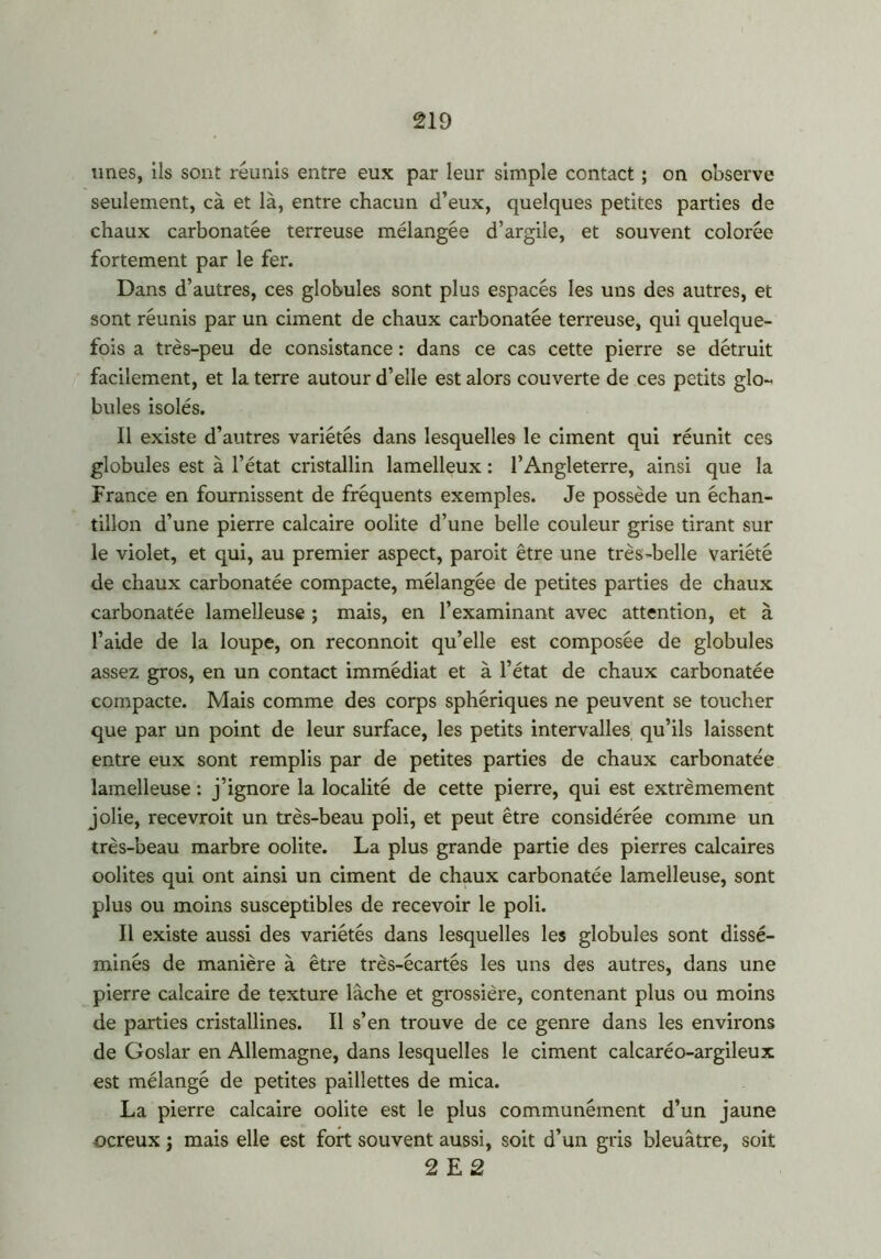 unes, ils sont réunis entre eux par leur simple contact ; on observe seulement, cà et là, entre chacun d’eux, quelques petites parties de chaux carbonatée terreuse mélangée d’argile, et souvent colorée fortement par le fer. Dans d’autres, ces globules sont plus espacés les uns des autres, et sont réunis par un ciment de chaux carbonatée terreuse, qui quelque- fois a très-peu de consistance : dans ce cas cette pierre se détruit facilement, et la terre autour d’elle est alors couverte de ces petits glo- bules isolés. Il existe d’autres variétés dans lesquelles le ciment qui réunit ces globules est à l’état cristallin lamelleux : l’Angleterre, ainsi que la France en fournissent de fréquents exemples. Je possède un échan- tillon d’une pierre calcaire oolite d’une belle couleur grise tirant sur le violet, et qui, au premier aspect, paroit être une très-belle variété de chaux carbonatée compacte, mélangée de petites parties de chaux carbonatée lamelleuse ; mais, en l’examinant avec attention, et à l’aide de la loupe, on reconnoit qu’elle est composée de globules assez gros, en un contact immédiat et à l’état de chaux carbonatée compacte. Mais comme des corps sphériques ne peuvent se toucher que par un point de leur surface, les petits intervalles qu’ils laissent entre eux sont remplis par de petites parties de chaux carbonatée lamelleuse : j’ignore la localité de cette pierre, qui est extrêmement jolie, recevroit un très-beau poli, et peut être considérée comme un très-beau marbre oolite. La plus grande partie des pierres calcaires oolites qui ont ainsi un ciment de chaux carbonatée lamelleuse, sont plus ou moins susceptibles de recevoir le poli. Il existe aussi des variétés dans lesquelles les globules sont dissé- minés de manière à être très-écartés les uns des autres, dans une pierre calcaire de texture lâche et grossière, contenant plus ou moins de parties cristallines. Il s’en trouve de ce genre dans les environs de Goslar en Allemagne, dans lesquelles le ciment calcaréo-argileux est mélangé de petites paillettes de mica. La pierre calcaire oolite est le plus communément d’un jaune ocreux j mais elle est fort souvent aussi, soit d’un gris bleuâtre, soit 2 E 2