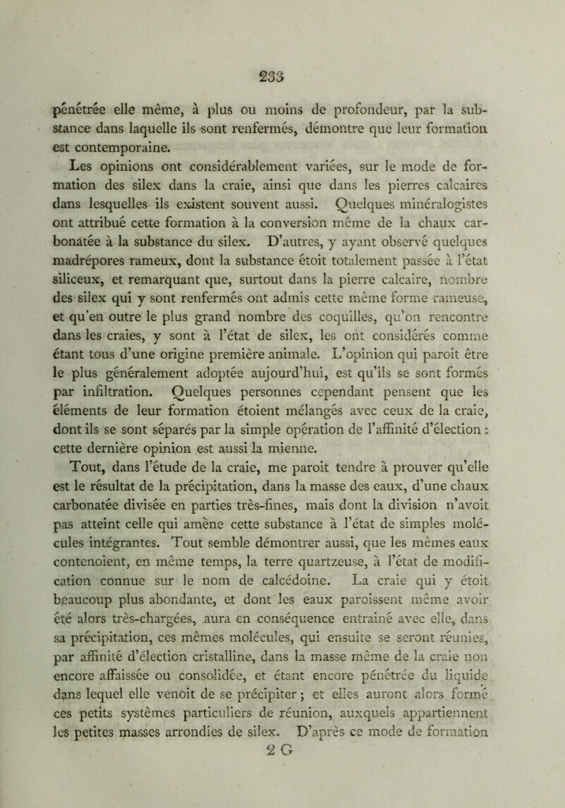 pénétrée elle même, à plus ou moins de profondeur, par la sub- stance dans laquelle ils sont renfermés, démontre que leur formation est contemporaine. Les opinions ont considérablement variées, sur le mode de for- mation des silex dans la craie, ainsi que dans les pierres calcaires dans lesquelles ils existent souvent aussi. Quelques minéralogistes ont attribué cette formation à la conversion meme de la chaux car- bonatée à la substance du silex. D’autres, y ayant observé quelques madrépores rameux, dont la substance étoit totalement passée à l’état siliceux, et remarquant que, surtout dans la pierre calcaire, nombre des silex qui y sont renfermés ont admis cette même forme rameuse, et qu’en outre le plus grand nombre des coquilles, qu’on rencontre dans les craies, y sont à l’état de silex, les ont considérés comme étant tous d’une origine première animale. L’opinion qui paroit être le plus généralement adoptée aujourd’hui, est qu’ils se sont formés par infiltration. Quelques personnes cependant pensent que les éléments de leur formation étoient mélangés avec ceux de la craie, dont ils se sont séparés par la simple opération de l’affinité d’élection : cette dernière opinion est aussi la mienne. Tout, dans l’étude de la craie, me paroit tendre à prouver qu’elle est le résultat de la précipitation, dans la masse des eaux, d’une chaux carbonatée divisée en parties très-fines, mais dont la division n’avoit pas atteint celle qui amène cette substance à l’état de simples molé- cules intégrantes. Tout semble démontrer aussi, que les mêmes eaux contenoient, en même temps, la terre quartzeuse, à l’état de modifi- cation connue sur le nom de calcédoine. La craie qui y étoit beaucoup plus abondante, et dont les eaux paroissent même avoir été alors très-chargées, aura en conséquence entrainé avec elle, dans sa précipitation, ces mêmes molécules, qui ensuite se seront réunies, par affinité d’élection cristalline, dans la masse même de la craie non encore affaissée ou consolidée, et étant encore pénétrée du liquide dans lequel elle venoit de se précipiter ; et elles auront alors formé ces petits systèmes particuliers de réunion, auxquels appartiennent les petites masses arrondies de silex. D’après ce mode de formation 2 G