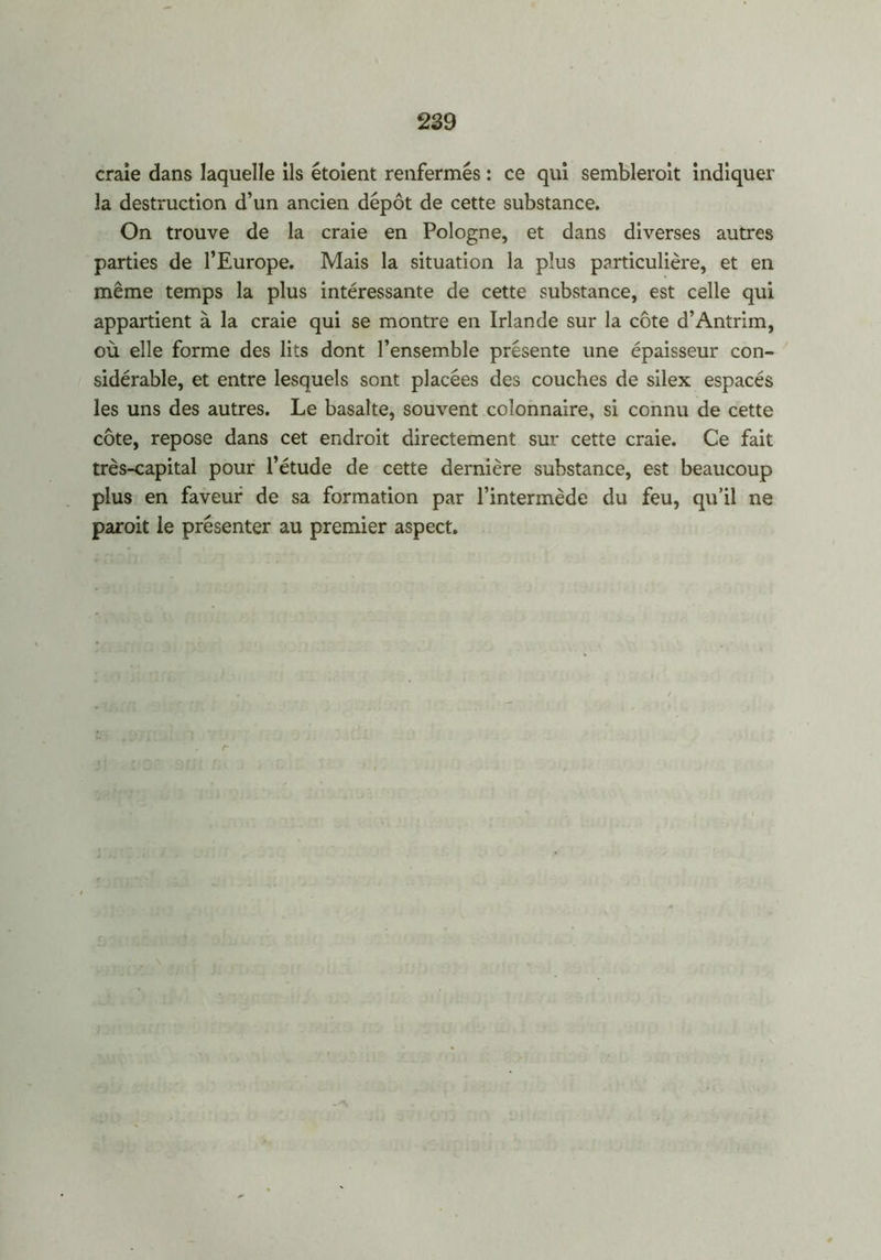 craie dans laquelle ils étoient renfermés : ce qui semblerait indiquer la destruction d’un ancien dépôt de cette substance. On trouve de la craie en Pologne, et dans diverses autres parties de l’Europe. Mais la situation la plus particulière, et en même temps la plus intéressante de cette substance, est celle qui appartient à la craie qui se montre en Irlande sur la côte d’Antrim, où elle forme des lits dont l’ensemble présente une épaisseur con- sidérable, et entre lesquels sont placées des couches de silex espacés les uns des autres. Le basalte, souvent colonnaire, si connu de cette côte, repose dans cet endroit directement sur cette craie. Ce fait très-capital pour l’étude de cette dernière substance, est beaucoup plus en faveur de sa formation par l’intermède du feu, qu’il ne parait le présenter au premier aspect.