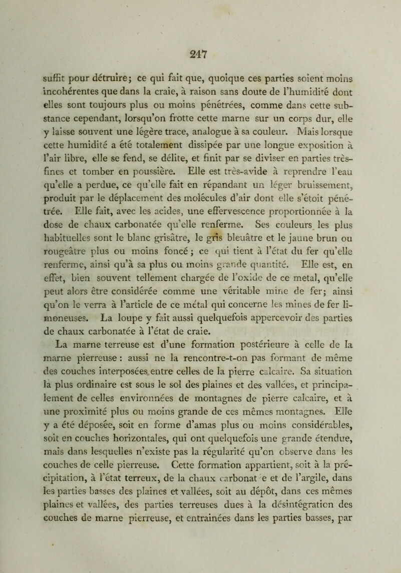 suffit pour détruire; ce qui fait que, quoique ces parties soient moins incohérentes que dans la craie, à raison sans doute de l’humidité dont elles sont toujours plus ou moins pénétrées, comme dans cette sub- stance cependant, lorsqu’on frotte cette marne sur un corps dur, elle y laisse souvent une légère trace, analogue à sa couleur. Mais lorsque cette humidité a été totalement dissipée par une longue exposition à l’air libre, elle se fend, se délite, et finit par se diviser en parties très- fines et tomber en poussière. Elle est très-avide à reprendre l’eau qu’elle a perdue, ce qu’elle fait en répandant un léger bruissement, produit par le déplacement des molécules d’air dont elle s’étoit péné- trée. Elle fait, avec les acides, une effervescence proportionnée à la dose de chaux carbonatée qu’elle renferme. Ses couleurs les plus habituelles sont le blanc grisâtre, le gris bleuâtre et le jaune brun ou rougeâtre plus ou moins foncé ; ce qui tient à l’état du fer qu’elle renferme, ainsi qu’à sa plus ou moins grande quantité. Elle est, en effet, bien souvent tellement chargée de l’oxide de ce métal, qu’elle peut alors être considérée comme une véritable mine de fer; ainsi qu’on le verra à l’article de ce métal qui concerne les mines de fer li- moneuses. La loupe y fait aussi quelquefois appercevoir des parties de chaux carbonatée à l’état de craie. La marne terreuse est d’une formation postérieure à celle de la marne pierreuse : aussi ne la rencontre-t-on pas formant de même des couches interposées entre celles de la pierre calcaire. Sa situation la plus ordinaire est sous le sol des plaines et des vallées, et principa- lement de celles environnées de montagnes de pierre calcaire, et à une proximité plus ou moins grande de ces mêmes montagnes. Elle y a été déposée, soit en forme d’amas plus ou moins considérables, soit en couches horizontales, qui ont quelquefois une grande étendue, mais dans lesquelles n’existe pas la régularité qu’on observe dans les couches de celle pierreuse. Cette formation appartient, soit à la pré- cipitation, à l’état terreux, de la chaux carbonat e et de l’argile, dans les parties basses des plaines et vallées, soit au dépôt, dans ces mêmes plaines et vallées, des parties terreuses dues à la désintégration des couches de marne pierreuse, et entraînées dans les parties basses, par