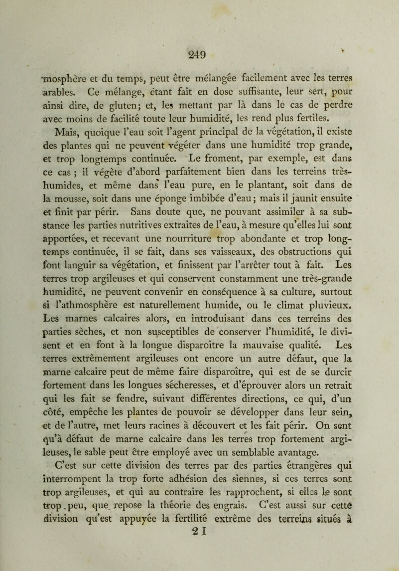 *mosphère et du temps, peut être mélangée facilement avec les terres arables. Ce mélange, étant fait en dose suffisante, leur sert, pour ainsi dire, de gluten; et, les mettant par là dans le cas de perdre avec moins de facilité toute leur humidité, les rend plus fertiles. Mais, quoique l’eau soit l’agent principal de la végétation, il existe des plantes qui ne peuvent végéter dans une humidité trop grande, et trop longtemps continuée. Le froment, par exemple, est dans ce cas ; il végète d’abord parfaitement bien dans les terreins très- humides, et même dans l’eau pure, en le plantant, soit dans de la mousse, soit dans une éponge imbibée d’eau; mais il jaunit ensuite et finit par périr. Sans doute que, ne pouvant assimiler à sa sub- stance les parties nutritives extraites de l’eau, à mesure qu’elles lui sont apportées, et recevant une nourriture trop abondante et trop long- temps continuée, il se fait, dans ses vaisseaux, des obstructions qui font languir sa végétation, et finissent par l’arrêter tout à fait. Les terres trop argileuses et qui conservent constamment une très-grande humidité, ne peuvent convenir en conséquence à sa culture, surtout si l’athmosphère est naturellement humide, ou le climat pluvieux. Les marnes calcaires alors, en introduisant dans ces terreins des parties sèches, et non susceptibles de conserver l’humidité, le divi- sent et en font à la longue disparoître la mauvaise qualité. Les terres extrêmement argileuses ont encore un autre défaut, que la marne calcaire peut de même faire disparoître, qui est de se durcir fortement dans les longues sécheresses, et d’éprouver alors un retrait qui les fait se fendre, suivant différentes directions, ce qui, d’un côté, empêche les plantes de pouvoir se développer dans leur sein, et de l’autre, met leurs racines à découvert et les fait périr. On sent qu’à défaut de marne calcaire dans les terres trop fortement argi- leuses, le sable peut être employé avec un semblable avantage. C’est sur cette division des terres par des parties étrangères qui interrompent la trop forte adhésion des siennes, si ces terres sont trop argileuses, et qui au contraire les rapprochent, si elles le sont trop. peu, que. repose la théorie des engrais. C’est aussi sur cette division qu’est appuyée la fertilité extrême des terreins situés à 2 I