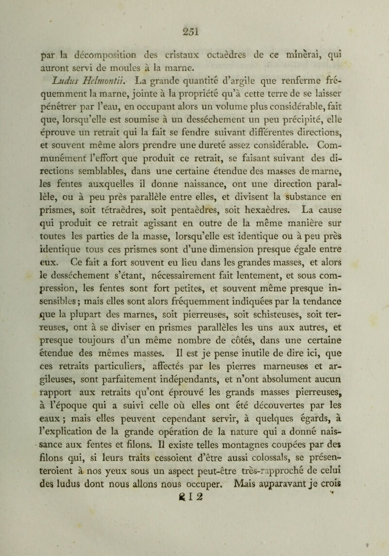 par la décomposition des cristaux octaèdres de ce minerai, qui auront servi de moules à la marne. 'Ludus Helmontii. La grande quantité d’argile que renferme fré- quemment la marne, jointe à la propriété qu’à cette terre de se laisser pénétrer par l’eau, en occupant alors un volume plus considérable, fait que, lorsqu’elle est soumise à un dessèchement un peu précipité, elle éprouve un retrait qui la fait se fendre suivant differentes directions, et souvent même alors prendre une dureté assez considérable. Com- munément l’effort que produit ce retrait, se faisant suivant des di- rections semblables, dans une certaine étendue des masses de marne, les fentes auxquelles il donne naissance, ont une direction paral- lèle, ou à peu près parallèle entre elles, et divisent la substance en prismes, soit tétraèdres, soit pentaèdres, soit hexaèdres. La cause qui produit ce retrait agissant en outre de la même manière sur toutes les parties de la masse, lorsqu’elle est identique ou à peu près identique tous ces prismes sont d’une dimension presque égale entre eux. Ce fait a fort souvent eu lieu dans les grandes masses, et alors le dessèchement s’étant, nécessairement fait lentement, et sous com- pression, les fentes sont fort petites, et souvent même presque in- sensibles ; mais elles sont alors fréquemment indiquées par la tendance que la plupart des marnes, soit pierreuses, soit schisteuses, soit ter- reuses, ont à se diviser en prismes parallèles les uns aux autres, et presque toujours d’un même nombre de côtés, dans une certaine étendue des mêmes masses. Il est je pense inutile de dire ici, que ces retraits particuliers, affectés par les pierres marneuses et ar- gileuses, sont parfaitement indépendants, et n’ont absolument aucun rapport aux retraits qu’ont éprouvé les grands masses pierreuses, à l’époque qui a suivi celle où elles ont été découvertes par les eaux ; mais elles peuvent cependant servir, à quelques égards, à l’explication de la grande opération de la nature qui a donné nais- sance aux fentes et filons. Il existe telles montagnes coupées par des filons qui, si leurs traits cessoient d’être aussi colossals, se présen- teroient à nos yeux sous un aspect peut-être très-rapproché de celui des ludus dont nous allons nous occuper. Mais auparavant je crois £1 2 '