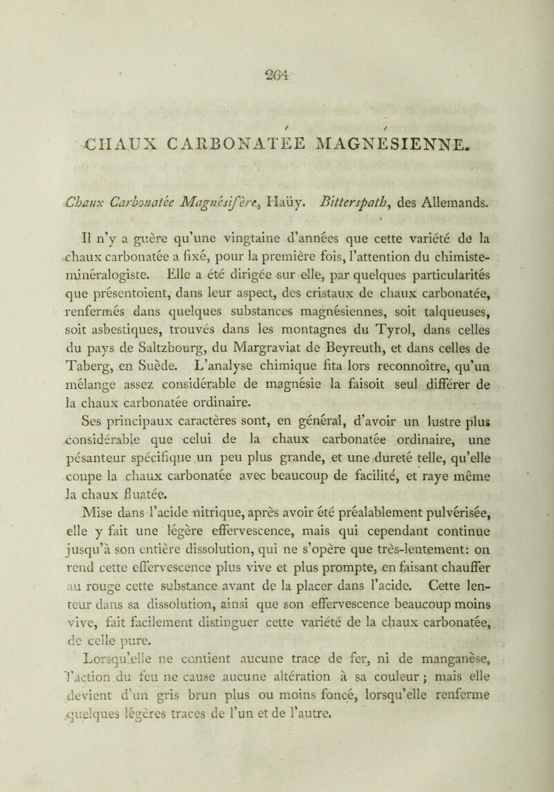 CHAUX CARBONATEE MAGNESIENNE. Chaux Carbonatée Magnésfère, Haüy. Bitter spath, des Allemands. Il n’y a guère qu’une vingtaine d’années que cette variété de la . diaux carbonatée a fixé, pour la première fois, l’attention du chimiste- minéralogiste. Elle a été dirigée sur elle, par quelques particularités que présentoient, dans leur aspect, des cristaux de chaux carbonatée, renfermés dans quelques substances magnésiennes, soit talqueuses, soit asbestiques, trouvés dans les montagnes du Tyrol, dans celles du pays de Saltzbourg, du Margraviat de Beyreuth, et dans celles de Taberg, en Suède. L’analyse chimique fita lors reconnoître, qu’un mélange assez considérable de magnésie la faisoit seul différer de la chaux carbonatée ordinaire. Ses principaux caractères sont, en général, d’avoir un lustre plus considérable que celui de la chaux carbonatée ordinaire, une pésanteur spécifique un peu plus grande, et une dureté telle, qu’elle coupe la chaux carbonatée a.vec beaucoup de facilité, et raye même la chaux fluatée. Mise dans l’acide nitrique, après avoir été préalablement pulvérisée, elle y fait une légère effervescence, mais qui cependant continue jusqu’à son entière dissolution, qui ne s’opère que très-lentement: on rend cette effervescence plus vive et plus prompte, en faisant chauffer au rouge cette substance avant de la placer dans l’acide. Cette len- teur dans sa dissolution, ainsi que son effervescence beaucoup moins vive, fait facilement distinguer cette variété de la chaux carbonatée, de celle pure. Lorsqu’elle ne contient aucune trace de fer, ni de manganèse, l’action du feu ne cause aucune altération à sa couleur ; mais elle devient d’un gris brun plus ou moins foncé, lorsqu’elle renferme quelques légères traces de l’un et de l’autre.