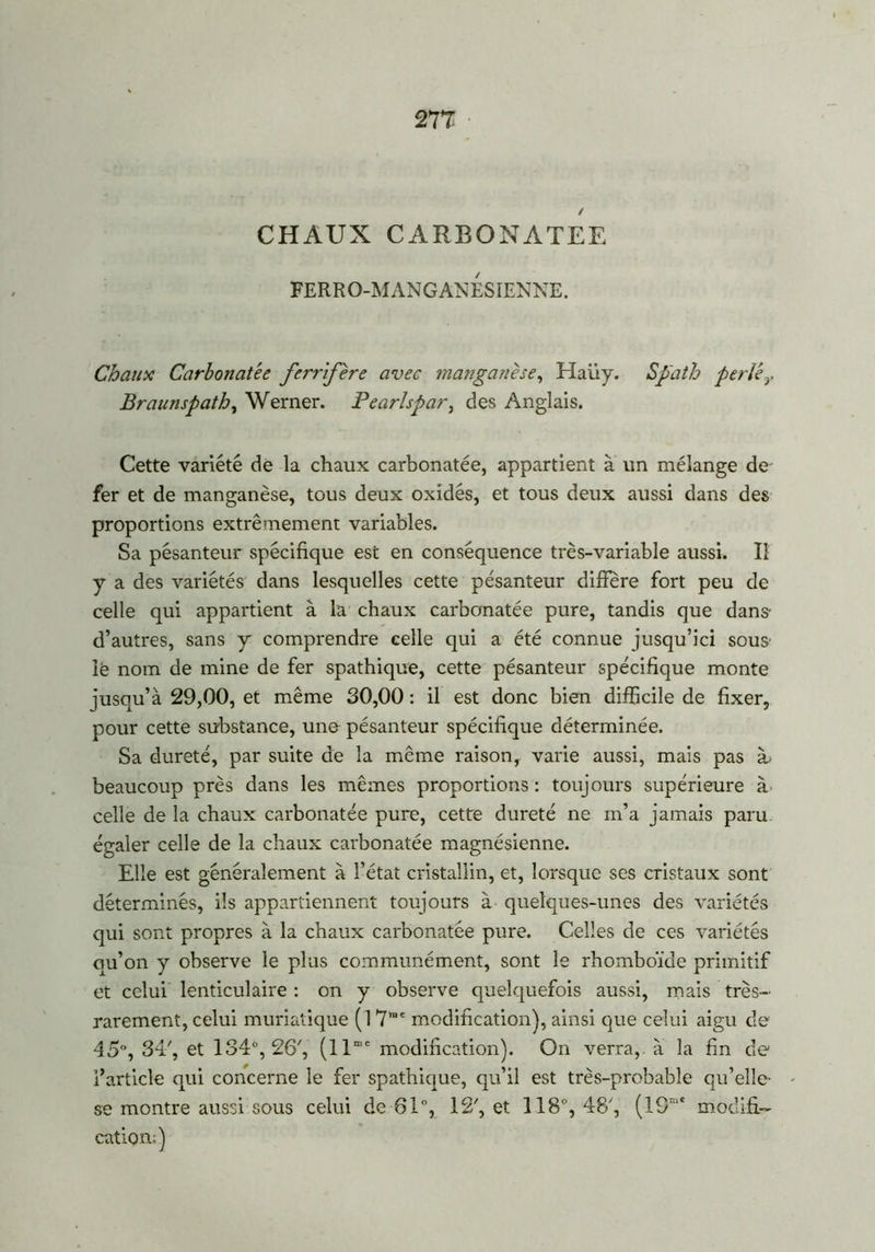 / CHAUX CARBONATES FERRO-MANGANESIENNE. Chaux Carbonatée ferrifère avec manganèse, Haiiy. Spath perle y Braunspath, Werner. Pearlspar, des Anglais. Cette variété de la chaux carbonatée, appartient à un mélange de fer et de manganèse, tous deux oxidés, et tous deux aussi dans des proportions extrêmement variables. Sa pésanteur spécifique est en conséquence très-variable aussi. Il y a des variétés dans lesquelles cette pésanteur diffère fort peu de celle qui appartient à la chaux carbonatée pure, tandis que dans- d’autres, sans y comprendre celle qui a été connue jusqu’ici sous' iê nom de mine de fer spathique, cette pésanteur spécifique monte jusqu’à 29,00, et même 30,00 : il est donc bien difficile de fixer, pour cette substance, une pésanteur spécifique déterminée. Sa dureté, par suite de la même raison, varie aussi, mais pas ib beaucoup près dans les mêmes proportions : toujours supérieure à celle de la chaux carbonatée pure, cette dureté ne m’a jamais paru égaler celle de la chaux carbonatée magnésienne. Elle est généralement à l’état cristallin, et, lorsque ses cristaux sont déterminés, ils appartiennent toujours à quelques-unes des variétés qui sont propres à la chaux carbonatée pure. Celles de ces variétés qu’on y observe le plus communément, sont le rhomboïde primitif et celui lenticulaire : on y observe quelquefois aussi, mais très- rarement, celui muriatique (1 7>ne modification), ainsi que celui aigu de 45°, 34', et 134°, 26', (llmc modification). On verra, à la fin de l’article qui concerne le fer spathique, qu’il est très-probable qu’elle- se montre aussi sous celui de 81°, 12', et 118°, 48', (19mc modifi- cation;)