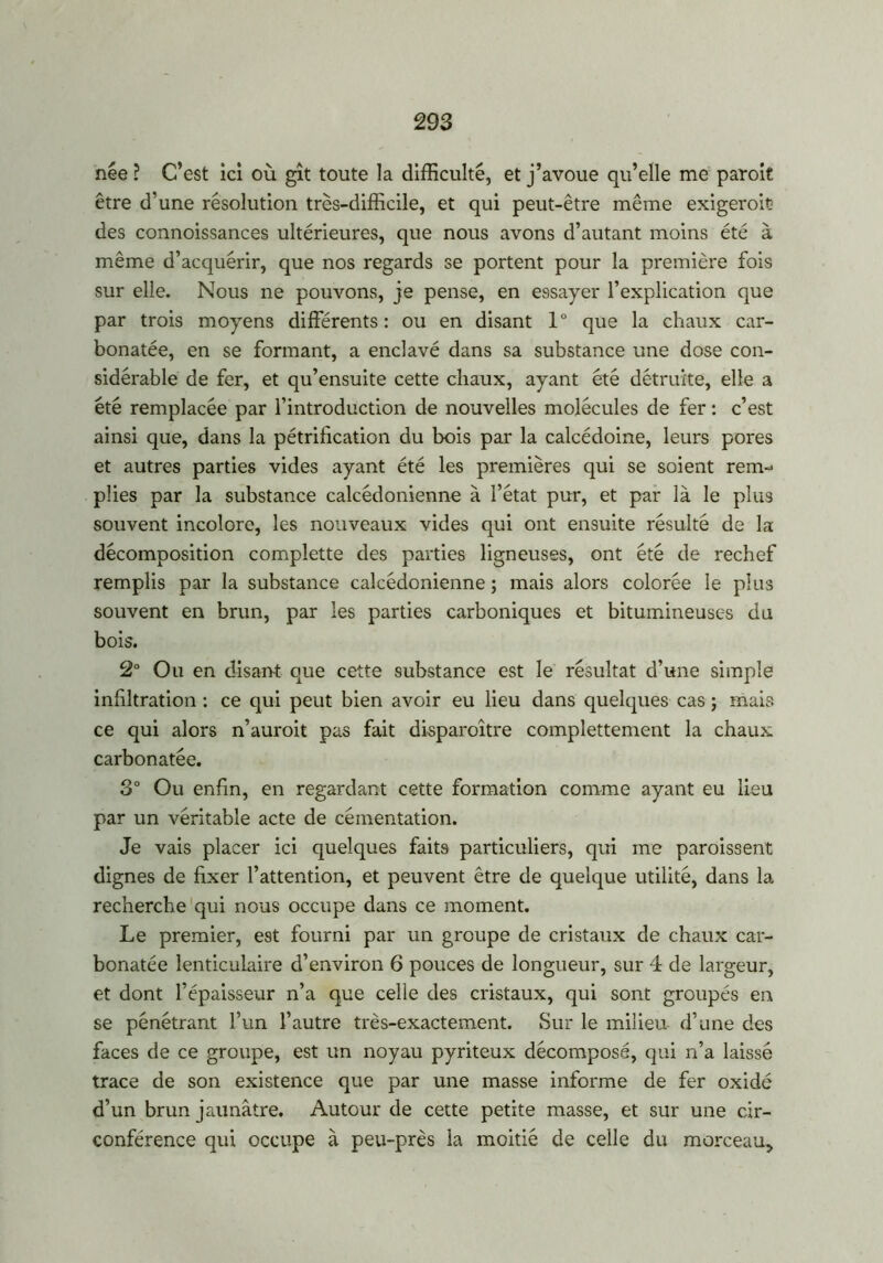 née ? C’est ici où gît toute la difficulté, et j’avoue qu’elle me paroit être d’une résolution très-difficile, et qui peut-être même exigeroit des connoissances ultérieures, que nous avons d’autant moins été à même d’acquérir, que nos regards se portent pour la première fois sur elle. Nous ne pouvons, je pense, en essayer l’explication que par trois moyens différents: ou en disant 1° que la chaux car- bonatée, en se formant, a enclavé dans sa substance une dose con- sidérable de fer, et qu’ensuite cette chaux, ayant été détruite, elle a été remplacée par l’introduction de nouvelles molécules de fer : c’est ainsi que, dans la pétrification du bois par la calcédoine, leurs pores et autres parties vides ayant été les premières qui se soient rem-* plies par la substance calcédonienne a l’état pur, et par là le plus souvent incolore, les nouveaux vides qui ont ensuite résulté de la décomposition complette des parties ligneuses, ont été de rechef remplis par la substance calcédonienne ; mais alors colorée le plus souvent en brun, par les parties carboniques et bitumineuses du bois. 2° Ou en disant que cette substance est le résultat d’une simple infiltration : ce qui peut bien avoir eu lieu dans quelques cas ; mais ce qui alors n’auroit pas fait disparoître complettement la chaux carbonatée. 3° Ou enfin, en regardant cette formation comme ayant eu lieu par un véritable acte de cémentation. Je vais placer ici quelques faits particuliers, qui me paraissent dignes de fixer l’attention, et peuvent être de quelque utilité, dans la recherche qui nous occupe dans ce moment. Le premier, est fourni par un groupe de cristaux de chaux car- bonatée lenticulaire d’environ 6 pouces de longueur, sur 4 de largeur, et dont l’épaisseur n’a que celle des cristaux, qui sont groupés en se pénétrant l’un l’autre très-exactement. Sur le milieu d’une des faces de ce groupe, est un noyau pyriteux décomposé, qui n’a laissé trace de son existence que par une masse informe de fer oxidé d’un brun jaunâtre. Autour de cette petite masse, et sur une cir- conférence qui occupe à peu-près la moitié de celle du morceau.