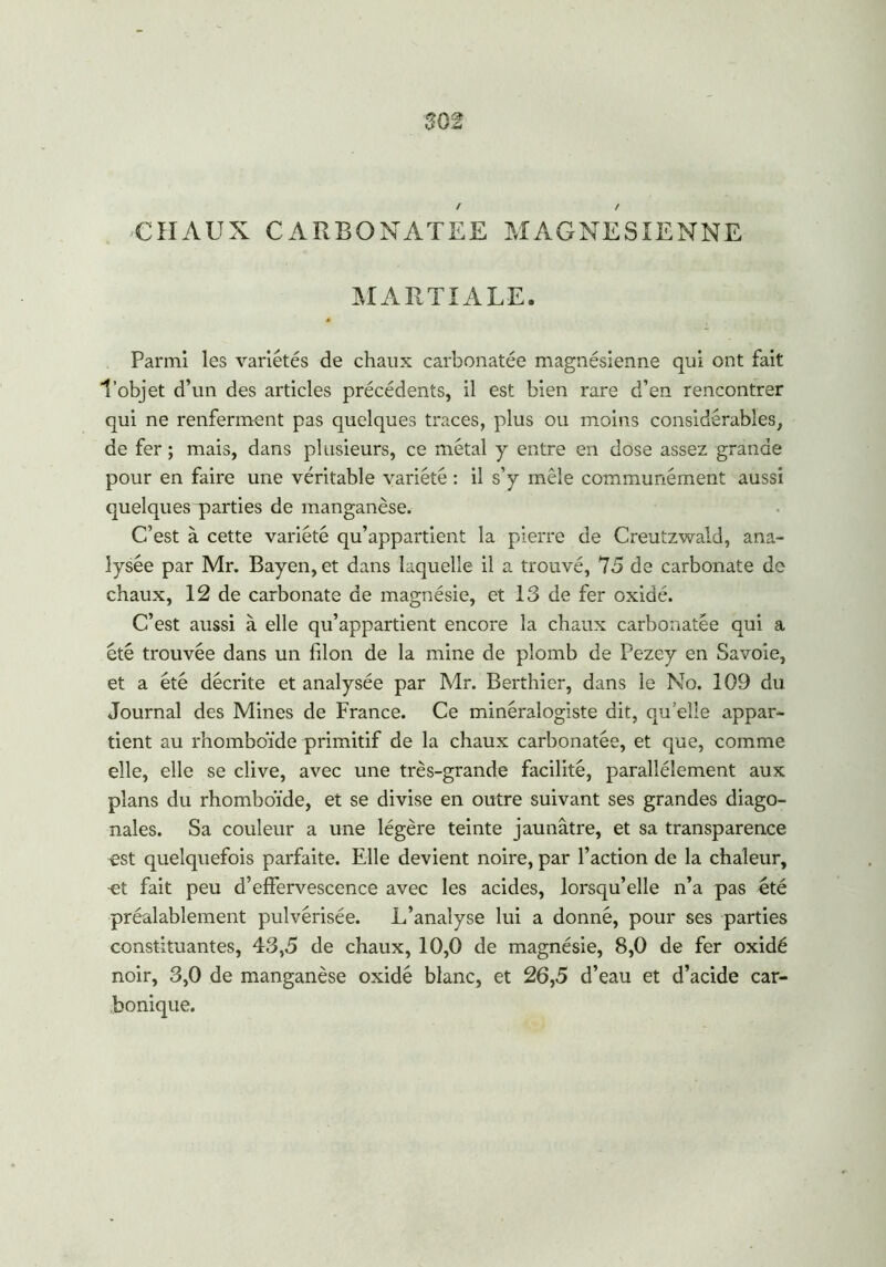 S02 -CHAUX CARBONATEE MAGNESIENNE MARTIALE. Parmi les variétés de chaux carbonatée magnésienne qui ont fait l’objet d’un des articles précédents, il est bien rare d’en rencontrer qui ne renferment pas quelques traces, plus ou moins considérables, de fer ; mais, dans plusieurs, ce métal y entre en dose assez grande pour en faire une véritable variété : il s’y mêle communément aussi quelques parties de manganèse. C’est à cette variété qu’appartient la pierre de Creutzwald, ana- lysée par Mr. Bayen,et dans laquelle il a trouvé, 75 de carbonate de chaux, 12 de carbonate de magnésie, et 13 de fer oxidé. C’est aussi à elle qu’appartient encore la chaux carbonatée qui a été trouvée dans un filon de la mine de plomb de Pezey en Savoie, et a été décrite et analysée par Mr. Berthier, dans le No. 109 du Journal des Mines de France. Ce minéralogiste dit, qu’elle appar- tient au rhomboïde primitif de la chaux carbonatée, et que, comme elle, elle se clive, avec une très-grande facilité, parallèlement aux plans du rhomboïde, et se divise en outre suivant ses grandes diago- nales. Sa couleur a une légère teinte jaunâtre, et sa transparence est quelquefois parfaite. Elle devient noire, par l’action de la chaleur, et fait peu d’effervescence avec les acides, lorsqu’elle n’a pas été préalablement pulvérisée. L’analyse lui a donné, pour ses parties constituantes, 43,5 de chaux, 10,0 de magnésie, 8,0 de fer oxidé noir, 3,0 de manganèse oxidé blanc, et 26,5 d’eau et d’acide car- bonique.