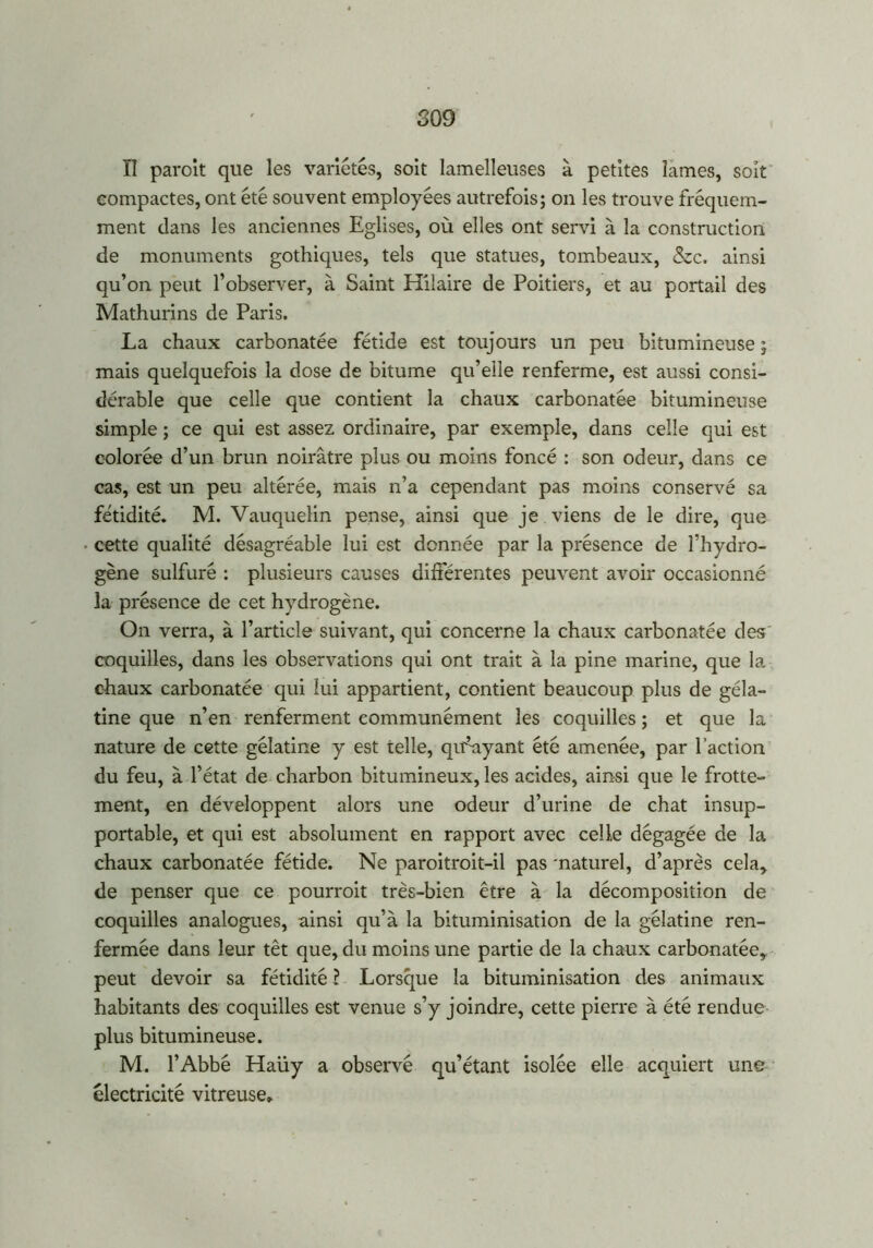 II paroit que les variétés, soit lamelleuses à petites lames, soit compactes, ont été souvent employées autrefois; on les trouve fréquem- ment clans les anciennes Eglises, où elles ont servi à la construction de monuments gothiques, tels que statues, tombeaux, &c. ainsi qu’on peut l’observer, à Saint Hilaire de Poitiers, et au portail des Mathurins de Paris. La chaux carbonatée fétide est toujours un peu bitumineuse ; mais quelquefois la dose de bitume qu’elle renferme, est aussi consi- dérable que celle que contient la chaux carbonatée bitumineuse simple ; ce qui est assez ordinaire, par exemple, dans celle qui est colorée d’un brun noirâtre plus ou moins foncé : son odeur, dans ce cas, est un peu altérée, mais n’a cependant pas moins conservé sa fétidité. M. Vauquelin pense, ainsi que je viens de le dire, que cette qualité désagréable lui est donnée par la présence de l’hydro- gène sulfuré : plusieurs causes différentes peuvent avoir occasionné la présence de cet hydrogène. On verra, à l’article suivant, qui concerne la chaux carbonatée des; coquilles, dans les observations qui ont trait à la pine marine, que la chaux carbonatée qui lui appartient, contient beaucoup plus de géla- tine que n’en renferment communément les coquilles ; et que la nature de cette gélatine y est telle, qffayant été amenée, par l’action du feu, à l’état de charbon bitumineux, les acides, ainsi que le frotte- ment, en développent alors une odeur d’urine de chat insup- portable, et qui est absolument en rapport avec celle dégagée de la chaux carbonatée fétide. Ne paroitroit-il pas 'naturel, d’après cela, de penser que ce pourroit très-bien être à la décomposition de coquilles analogues, ainsi qu’à la bituminisation de la gélatine ren- fermée dans leur têt que, du moins une partie de la chaux carbonatée, peut devoir sa fétidité ? Lorsque la bituminisation des animaux habitants des coquilles est venue s’y joindre, cette pierre à été rendue plus bitumineuse. M. l’Abbé Haüy a observé qu’étant isolée elle acquiert une électricité vitreuse»