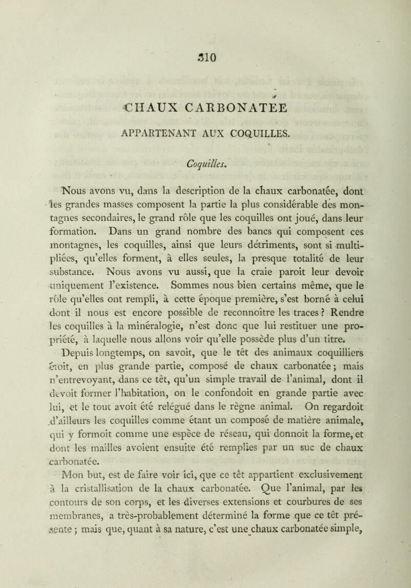 510 CHAUX CARBONATEE APPARTENANT AUX COQUILLES. Coquilles. Nous avons vu, dans la description de la chaux carbonatée, dont les grandes masses composent la partie la plus considérable des mon- tagnes secondaires, le grand rôle que les coquilles ont joué, dans leur formation. Dans un grand nombre des bancs qui composent ces montagnes, les coquilles, ainsi que leurs détriments, sont si multi- pliées, qu’elles forment, à elles seules, la presque totalité de leur substance. Nous avons vu aussi, que la craie paroit leur devoir uniquement l’existence. Sommes nous bien certains même, que le rôle qu’elles ont rempli, à cette époque première, s’est borné à celui dont il nous est encore possible de reconnoître les traces ? Rendre les coquilles à la minéralogie, n’est donc que lui restituer une pro- priété, à laquelle nous allons voir qu’elle possède plus d’un titre. Depuis longtemps, on savoit, que le têt des animaux coquilliers etoit, en plus grande partie, composé de chaux carbonatée ; mais n’entrevoyant, dans ce têt, qu’un simple travail de l’animal, dont il devoit former l’habitation, on le confondoit en grande partie avec lui, et le tout avoit été relégué dans le règne animal. On regardoit .d’ailleurs les coquilles comme étant un composé de matière animale, qui y formoit comme une espèce de réseau, qui donnoit la forme, et dont les mailles avoient ensuite été remplies par un suc de chaux carbonatée. Mon but, est de faire voir ici, que ce têt appartient exclusivement à la cristallisation de la chaux carbonatée. Oue l’animal, par les contours de son corps, et les diverses extensions et courbures de ses membranes, a très-probablement déterminé la forme que ce têt pré- sente ; mais que, quant à sa nature, c’est une chaux carbonatée simple,