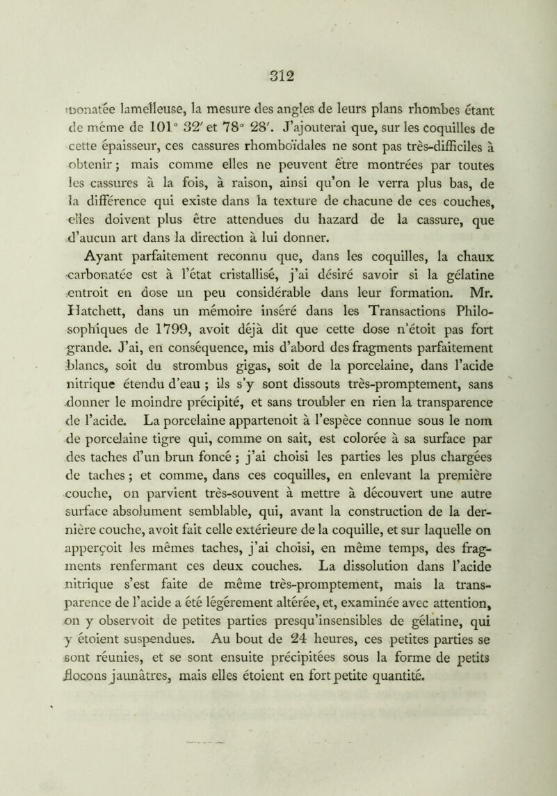 monafée lameîleuse, la mesure des angles de leurs plans rhombes étant de même de 101° 32'et 78° 28'. J’ajouterai que, sur les coquilles de cette épaisseur, ces cassures rhomboïdales ne sont pas très-difficiles à obtenir ; mais comme elles ne peuvent être montrées par toutes les cassures à la fois, à raison, ainsi qu’on le verra plus bas, de îa différence qui existe dans la texture de chacune de ces couches, elles doivent plus être attendues du hazard de la cassure, que d’aucun art dans la direction à lui donner. Ayant parfaitement reconnu que, dans les coquilles, la chaux •carbonatée est à l’état cristallisé, j’ai désiré savoir si la gélatine entroit en dose un peu considérable dans leur formation. Mr. Ilatchett, dans un mémoire inséré dans les Transactions Philo- sophiques de 1799, avoit déjà dit que cette dose n’étoit pas fort grande. J’ai, en conséquence, mis d’abord des fragments parfaitement ;blancs, soit du strombus gigas, soit de la porcelaine, dans l’acide nitrique étendu d’eau ; iis s’y sont dissouts très-promptement, sans donner le moindre précipité, et sans troubler en rien la transparence de l’acide. La porcelaine appartenoit à l’espèce connue sous le nom de porcelaine tigre qui, comme on sait, est colorée à sa surface par des taches d’un brun foncé ; j’ai choisi les parties les plus chargées de taches ; et comme, dans ces coquilles, en enlevant la première couche, on parvient très-souvent à mettre à découvert une autre surface absolument semblable, qui, avant la construction de la der- nière couche, avoit fait celle extérieure de la coquille, et sur laquelle on apperçoit les mêmes taches, j’ai choisi, en même temps, des frag- ments renfermant ces deux couches. La dissolution dans l’acide nitrique s’est faite de même très-promptement, mais la trans- parence de l’acide a été légèrement altérée, et, examinée avec attention, on y observoit de petites parties presqu’insensibles de gélatine, qui y étoient suspendues. Au bout de 24 heures, ces petites parties se sont réunies, et se sont ensuite précipitées sous la forme de petits flocons jaunâtres, mais elles étoient en fort petite quantité.