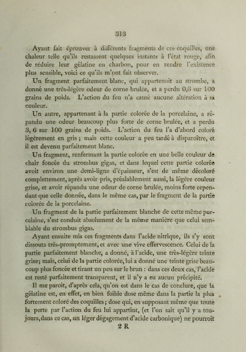 Ayant fait éprouver à différents fragments de ces-coquilles, une chaleur telle qu’ils restassent quelques instants à l’état rouge, afin de réduire leur gélatine en charbon, pour en rendre l’existence plus sensible, voici ce qu’ils m’ont fait observer. Un fragment parfaitement blanc, qui appartenoit au strombe, a donné une très-légère odeur de corne brûlée, et a perdu 0,6 sur 100 grains de poids. L’action du feu n’a causé aucune altération à sa couleur. Un autre, appartenant à la partie colorée de la porcelaine, a ré- pandu une odeur beaucoup plus forte de corne brûlée, et a perdu 3, 6 sur 100 grains de poids. L’action du feu l’a d’abord coloré légèrement en gris ; mais cette couleur a peu tardé à disparaître, et il est devenu parfaitement blanc. Un fragment, renfermant la partie colorée en une belle couleur de chair foncée du strombus gigas, et dans lequel cette partie colorée avoit environ une demi-ligne d’épaisseur, s’est de même décoloré complettement, après avoir pris, préalablement aussi, la légère couleur grise, et avoir répandu une odeur de corne brûlée, moins forte cepen- dant que celle donnée, dans le même cas, par le fragment de la partie colorée de la porcelaine. Un fragment de la partie parfaitement blanche de cette même por- celaine, s’est conduit absolument de la même manière que celui sem- blable du strombus gigas. Ayant ensuite mis ces fragments dans l’acide nitrique, ils s’y 6ont dissouts très-promptement, et avec une vive effervescence. Celui de la partie parfaitement blanche, a donné, à l’acide, une très-légère teinte grise; mais, celui de la partie colorée, lui a donné une teinte grise beau- coup plus foncée et tirant un peu sur le brun : dans ces deux cas, l’acide est resté parfaitement transparent, et il n’y a eu aucun précipité. Il me parait, d’après cela, qu’on est dans le cas de conclure, que la gélatine est, en effet, en bien foible dose même dans la partie la plus fortement coloré des coquilles ; dose qui, en supposant même que toute la perte par l’action du feu lui appartînt, (et l’on sait qu’il y a tou- jours,dans ce cas, un léger dégagement d’acide carbonique) ne pourrait 2 R