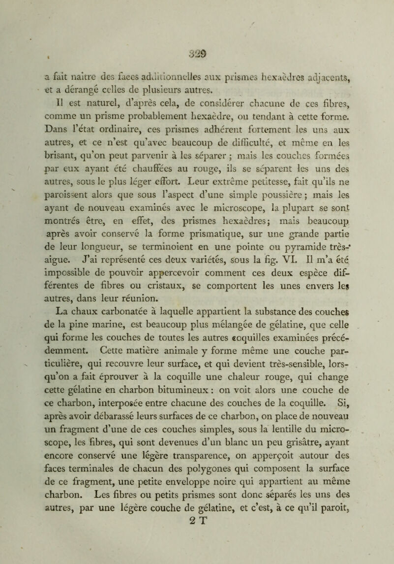 a fait naître des laces additionnelles aux prismes hexaèdres adjacents, et a dérangé celles de plusieurs autres. Il est naturel, d’après cela, de considérer chacune de ces fibres, comme un prisme probablement hexaèdre, ou tendant à cette forme. Dans l’état ordinaire, ces prismes adhérent fortement les uns aux autres, et ce n’est qu’avec beaucoup de difficulté, et même en les brisant, qu’on peut parvenir à les séparer ; mais les couches formées par eux ayant été chauffées au rouge, ils se séparent les uns des autres, sous le plus léger effort. Leur extrême petitesse, fait qu’ils ne paroissent alors que sous l’aspect d’une simple poussière ; mais les ayant de nouveau examinés avec le microscope, la plupart se sont montrés être, en effet, des prismes hexaèdres; mais beaucoup après avoir conservé la forme prismatique, sur une grande partie de leur longueur, se terminoient en une pointe ou pyramide très- aigue. J’ai représenté ces deux variétés, sous la fig. VI. Il m’a été impossible de pouvoir appercevoir comment ces deux espèce dif- férentes de fibres ou cristaux, se comportent les unes envers les autres, dans leur réunion. La chaux carbonatée à laquelle appartient la substance des couches de la pine marine, est beaucoup plus mélangée de gélatine, que celle qui forme les couches de toutes les autres coquilles examinées précé- demment. Cette matière animale y forme même une couche par- ticulière, qui recouvre leur surface, et qui devient très-sensible, lors- qu’on a fait éprouver à la coquille une chaleur rouge, qui change cette gélatine en charbon bitumineux : on voit alors une couche de ce charbon, interposée entre chacune des couches de la coquille. Si, après avoir débarassé leurs surfaces de ce charbon, on place de nouveau un fragment d’une de ces couches simples, sous la lentille du micro- scope, les fibres, qui sont devenues d’un blanc un peu grisâtre, ayant encore conservé une légère transparence, on apperçoit autour des faces terminales de chacun des polygones qui composent la surface de ce fragment, une petite enveloppe noire qui appartient au même charbon. Les fibres ou petits prismes sont donc séparés les uns des autres, par une légère couche de gélatine, et c’est, à ce qu’il paroit, 2 T