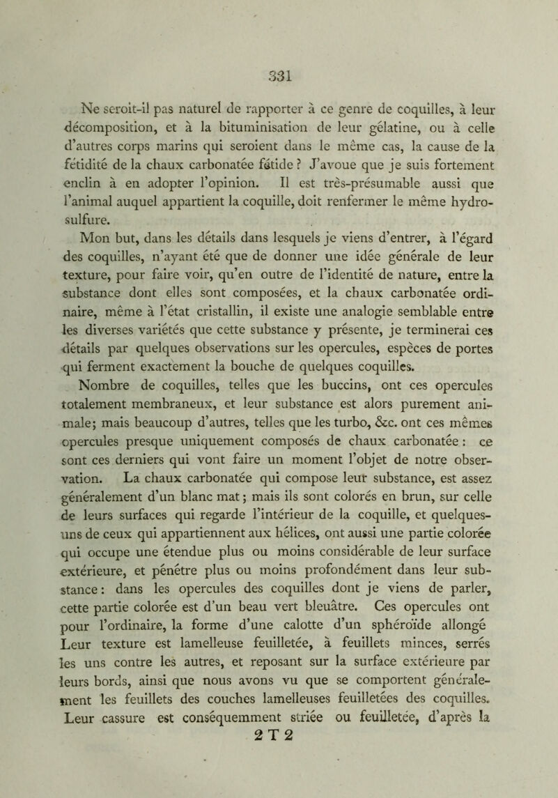 Ne seroit-ii pas naturel de rapporter à ce genre de coquilles, à leur décomposition, et à la bituminisation de leur gélatine, ou à celle d’autres corps marins qui seraient dans le même cas, la cause de la fétidité de la chaux carbonatée fétide ? J’avoue que je suis fortement enclin à en adopter l’opinion. Il est très-présumable aussi que l’animal auquel appartient la coquille, doit renfermer le même hydro- sulfure. Mon but, dans les détails dans lesquels je viens d’entrer, à l’égard des coquilles, n’ayant été que de donner une idée générale de leur texture, pour faire voir, qu’en outre de l’identité de nature, entre la substance dont elles sont composées, et la chaux carbonatée ordi- naire, même à l’état cristallin, il existe une analogie semblable entre les diverses variétés que cette substance y présente, je terminerai ces détails par quelques observations sur les opercules, espèces de portes qui ferment exactement la bouche de quelques coquilles. Nombre de coquilles, telles que les buccins, ont ces opercules totalement membraneux, et leur substance est alors purement ani- male; mais beaucoup d’autres, telles que les turbo, &c. ont ces mêmes opercules presque uniquement composés de chaux carbonatée ; ce sont ces derniers qui vont faire un moment l’objet de notre obser- vation. La chaux carbonatée qui compose leur substance, est assez généralement d’un blanc mat ; mais ils sont colorés en brun, sur celle de leurs surfaces qui regarde l’intérieur de la coquille, et quelques- uns de ceux qui appartiennent aux hélices, ont aussi une partie colorée qui occupe une étendue plus ou moins considérable de leur surface extérieure, et pénétre plus ou moins profondément dans leur sub- stance : dans les opercules des coquilles dont je viens de parler, cette partie colorée est d’un beau vert bleuâtre. Ces opercules ont pour l’ordinaire, la forme d’une calotte d’un sphéroïde allongé Leur texture est lamelîeuse feuilletée, à feuillets minces, serrés les uns contre les autres, et reposant sur la surface extérieure par leurs bords, ainsi que nous avons vu que se comportent générale- ment les feuillets des couches lamelleuses feuilletées des coquilles. Leur cassure est conséquemment striée ou feuilletée, d’après la 2T2