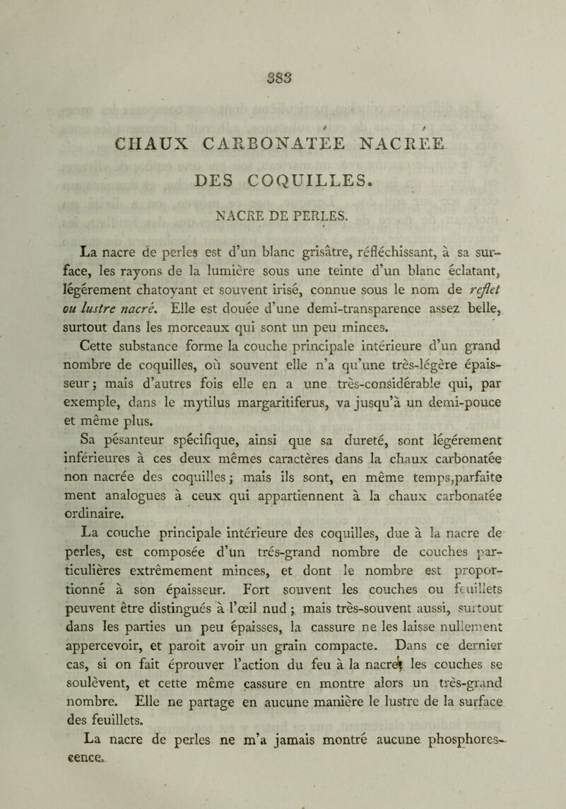 383 CHAUX CARBONATEE NACREE DES COQUILLES» NACRE DE PERLES. La nacre de perles est d’un blanc grisâtre, réfléchissant, à sa sur-» face, les rayons de la lumière sous une teinte d’un blanc éclatant, légèrement chatoyant et souvent irisé, connue sous le nom de reflet ou lustre nacré. Elle est douée d’une demi-transparence assez belle, surtout dans les morceaux qui sont un peu minces. Cette substance forme la couche principale intérieure d’un grand nombre de coquilles, où souvent elle n’a qu’une très-légère épais- seur ; mais d’autres fois elle en a une très-considérable qui, par exemple, dans le mytilus margaritiferus, va jusqu’à un demi-pouce et même plus. Sa pésanteur spécifique, ainsi que sa dureté, sont légèrement inférieures à ces deux mêmes caractères dans la chaux carbonatée non nacrée des coquilles ; mais ils sont, en même temps,parfaite ment analogues à ceux qui appartiennent à la chaux carbonatée ordinaire. La couche principale intérieure des coquilles, due à la nacre de perles, est composée d’un très-grand nombre de couches par- ticulières extrêmement minces, et dont le nombre est propor- tionné à son épaisseur. Fort souvent les couches ou feuillets peuvent être distingués à l’œil nud ; mais très-souvent aussi, su;tout dans les parties un peu épaisses, la cassure ne les laisse nullement appercevoir, et paroit avoir un grain compacte. Dans ce dernier cas, si on fait éprouver l’action du feu à la nacre} les couches se soulèvent, et cette même cassure en montre alors un très-grand nombre. Elle ne partage en aucune manière le lustre de la surface des feuillets. La nacre de perles ne m’a jamais montré aucune phosphores- cence.