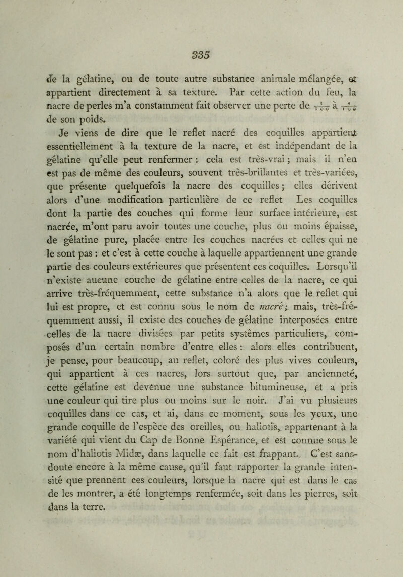de la gélatine, ou de toute autre substance animale mélangée, et appartient directement à sa texture. Par cette action du feu, la nacre de perles m’a constamment fait observer une perte de à 7-— de son poids. Je viens de dire que le reflet nacré des coquilles appartient essentiellement à la texture de la nacre, et est indépendant de la gélatine qu’elle peut renfermer : cela est très-vrai ; mais il n’en est pas de même des couleurs, souvent très-brillantes et très-variées, que présente quelquefois la nacre des coquilles ; elles dérivent alors d’une modification particulière de ce reflet Les coquilles dont la partie des couches qui forme leur surface intérieure, est nacrée, m’ont paru avoir toutes une couche, plus ou moins épaisse, de gélatine pure, placée entre les couches nacrées et celles qui ne le sont pas : et c’est à cette couche à laquelle appartiennent une grande partie des couleurs extérieures que présentent ces coquilles. Lorsqu’il n’existe aucune couche de gélatine entre celles de la nacre, ce qui arrive très-fréquemment, cette substance n’a alors que le reflet qui lui est propre, et est connu sous le nom de nacré; mais, très-fré- quemment aussi, il existe des couches de gélatine interposées entre celles de la nacre divisées par petits systèmes particuliers, com- posés d’un certain nombre d’entre elles : alors elles contribuent, je pense, pour beaucoup, au reflet, coloré des plus vives couleurs, qui appartient à ces nacres, lors surtout que, par ancienneté, cette gélatine est devenue une substance bitumineuse, et a pris une couleur qui tire plus ou moins sur le noir» J’ai vu plusieurs coquilles dans ce cas, et ai, dans ce moment,, sous les yeux, une grande coquille de l’espèce des oreilles, ou haliotis, appartenant à la variété qui vient du Cap de Bonne Espérance, et est connue sous le nom d’haliotis Midæ, dans laquelle ce fait est frappant. C’est sans- doute encore à la même cause, qu’il faut rapporter la grande inten- sité que prennent ces couleurs, lorsque la nacre qui est dans le cas de les montrer, a été longtemps renfermée, soit dans les pierres, soit dans la terre.