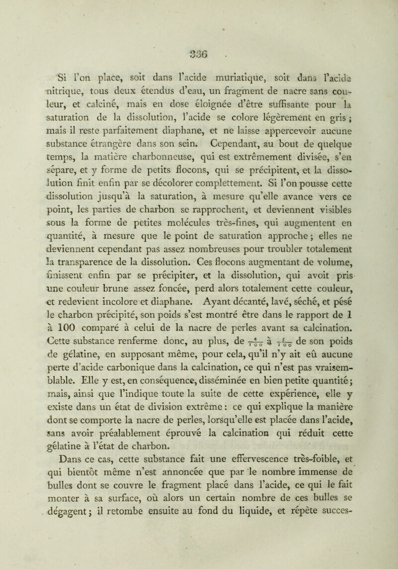 Si l’on place, soit dans l’acide muriatique, soit dans l’acide nitrique, tous deux étendus d’eau, un fragment de nacre sans cou- leur, et calciné, mais en dose éloignée d’être suffisante pour la saturation de la dissolution, l’acide se colore légèrement en gris ; mais il reste parfaitement diaphane, et ne laisse appercevoir aucune substance étrangère dans son sein. Cependant, au bout de quelque temps, la matière charbonneuse, qui est extrêmement divisée, s’en sépare, et y forme de petits flocons, qui se précipitent, et la disso- lution flnit enfin par se décolorer complettement. Si l’on pousse cette dissolution jusqu’à la saturation, à mesure qu’elle avance vers ce point, les parties de charbon se rapprochent, et deviennent visibles sous la forme de petites molécules très-fines, qui augmentent en quantité, à mesure que le point de saturation approche ; elles ne deviennent cependant pas assez nombreuses pour troubler totalement la transparence de la dissolution. Ces flocons augmentant de volume, finissent enfin par se précipiter, et la dissolution, qui avoit pris une couleur brune assez foncée, perd alors totalement cette couleur, et redevient incolore et diaphane. Ayant décanté, lavé, séché, et pèse le charbon précipité, son poids s’est montré être dans le rapport de 1 à 100 comparé à celui de la nacre de perles avant sa calcination. Cette substance renferme donc, au plus, de à de son poids de gélatine, en supposant même, pour cela, qu’il n’y ait eû aucune perte d’acide carbonique dans la calcination, ce qui n’est pas vraisem- blable. Elle y est, en conséquence, disséminée en bien petite quantité ; mais, ainsi que l’indique toute la suite de cette expérience, elle y existe dans un état de division extrême : ce qui explique la manière dont se comporte la nacre de perles, lorsqu’elle est placée dans l’acide, sans avoir préalablement éprouvé la calcination qui réduit cette gélatine à l’état de charbon. Dans ce cas, cette substance fait une effervescence très-foible, et qui bientôt même n’est annoncée que par le nombre immense de bulles dont se couvre le fragment placé dans l’acide, ce qui le fait monter à sa surface, où alors un certain nombre de ces bulles se dégagent ; il retombe ensuite au fond du liquide, et répète succès-