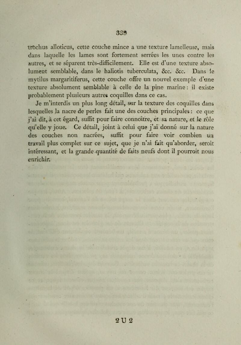 3 39 trochus alloticus, cette couche mince a une texture lamclleuse, mais dans laquelle les lames sont fortement serrées les unes contre les autres, et se séparent très-difficilement. Elle est d’une texture abso- lument semblable, dans le haliotis tuberculata, &c. &c. Dans le mytilus margaritiferus, cette couche offre un nouvel exemple d’une texture absolument semblable à celle de la pine marine : il existe probablement plusieurs autres coquilles dans ce cas. Je m’interdis un plus long détail, sur la texture des coquilles dans lesquelles la nacre de perles fait une des couches principales : ce que j’ai dit, à cet égard, suffit pour faire connoître, et sa nature, et le rôle qffelle y joue. Ce détail, joint à celui que j’ai donné sur la nature des couches non nacrées, suffit pour faire voir combien ua travail plus complet sur ce sujet, que je n’ai fait qu’aborder, seroit intéressant, et la grande quantité de faits neufs dont il pourrait nous enrichir. 21) 2
