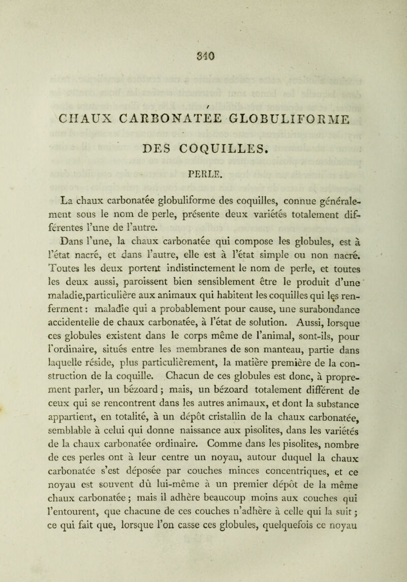 CHAUX CARBONATEE GLOBULIFORME DES COQUILLES. PERLE. La chaux carbonatêe globuliforme des coquilles, connue générale- ment sous le nom de perle, présente deux variétés totalement dif- férentes l’une de l’autre. Dans l’une, la chaux carbonatêe qui compose les globules, est à l’état nacré, et dans l’autre, elle est à l’état simple ou non nacré. Toutes les deux portent indistinctement le nom de perle, et toutes les deux aussi, paroissent bien sensiblement être le produit d’une maladie,particulière aux animaux qui habitent les coquilles qui les ren- ferment : maladie qui a probablement pour cause, une surabondance accidentelle de chaux carbonatêe, à l’état de solution. Aussi, lorsque ces globules existent dans le corps même de l’animal, sont-ils, pour l'ordinaire, situés entre les membranes de son manteau, partie dans laquelle réside, plus particulièrement, la matière première de la con- struction de la coquille. Chacun de ces globules est donc, à propre- ment parler, un bézoard ; mais, un bézoard totalement différent de ceux qui se rencontrent dans les autres animaux, et dont la substance appartient, en totalité, à un dépôt cristallin de la chaux carbonatêe, semblable à celui qui donne naissance aux pisolites, dans les variétés de la chaux carbonatêe ordinaire. Comme dans les pisolites, nombre de ces perles ont à leur centre un noyau, autour duquel la chaux carbonatêe s’est déposée par couches minces concentriques, et ce noyau est souvent dû lui-même à un premier dépôt de la même chaux carbonatêe ; mais il adhère beaucoup moins aux couches qui l’entourent, que chacune de ces couches n’adhère à celle qui la suit ; ce qui fait que, lorsque l’on casse ces globules, quelquefois ce noyau