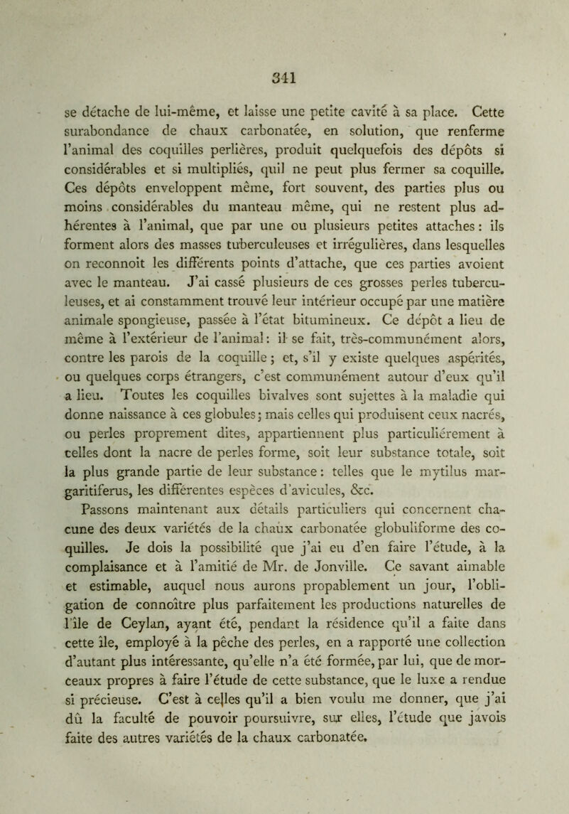 311 se détache de lui-même, et laisse une petite cavité à sa place. Cette surabondance de chaux carbonatée, en solution, que renferme l’animal des coquilles perlières, produit quelquefois des dépôts si considérables et si multipliés, quil ne peut plus fermer sa coquille. Ces dépôts enveloppent même, fort souvent, des parties plus ou moins considérables du manteau même, qui ne restent plus ad- hérentes à l’animal, que par une ou plusieurs petites attaches : ils forment alors des masses tuberculeuses et irrégulières, dans lesquelles on reconnoit les différents points d’attache, que ces parties avoient avec le manteau. J’ai cassé plusieurs de ces grosses perles tubercu- leuses, et ai constamment trouvé leur intérieur occupé par une matière animale spongieuse, passée à l’état bitumineux. Ce dépôt a lieu de même à l’extérieur de l’animal : il se fait, très-communément alors, contre les parois de la coquille ; et, s’il y existe quelques aspérités, ou quelques corps étrangers, c’est communément autour d’eux qu’il a lieu. Toutes les coquilles bivalves sont sujettes à la maladie qui donne naissance à ces globules; mais celles qui produisent ceux nacrés, ou perles proprement dites, appartiennent plus particuliérement à celles dont la nacre de perles forme, soit leur substance totale, soit la plus grande partie de leur substance : telles que le mytilus mar- garitiferus, les différentes espèces d’avicules, &c. Passons maintenant aux détails particuliers qui concernent cha- cune des deux variétés de la chaux carbonatée globuliforme des co- quilles. Je dois la possibilité que j’ai eu d’en faire l’étude, à la complaisance et à l’amitié de Mr. de Jonville. Ce savant aimable et estimable, auquel nous aurons propablement un jour, l’obli- gation de connoitre plus parfaitement les productions naturelles de l île de Ceylan, ayant été, pendant la résidence qu’il a faite dans cette ile, employé à la pêche des perles, en a rapporté une collection d’autant plus intéressante, qu’elle n’a été formée, par lui, que de mor- ceaux propres à faire l’étude de cette substance, que le luxe a rendue si précieuse. C’est à cejles qu’il a bien voulu me donner, que j’ai dû la faculté de pouvoir poursuivre, sur elles, l’étude que javois faite des autres variétés de la chaux carbonatée.