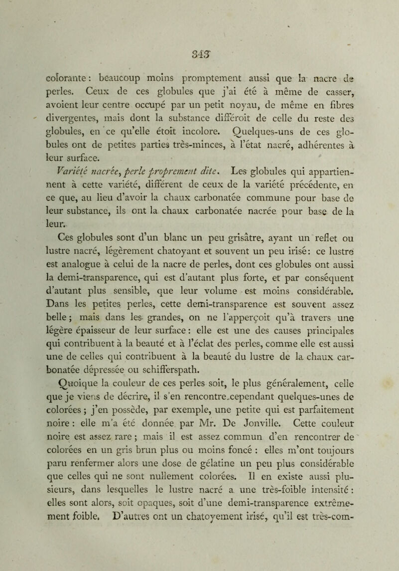 colorante : beaucoup moins promptement aussi que la nacre de perles. Ceux de ces globules que j’ai été à même de casser, avoient leur centre occupé par un petit noyau, de même en fibres divergentes, mais dont la substance différait de celle du reste des globules, en ce qu’elle étoit incolore. Quelques-uns de ces glo- bules ont de petites parties très-minces, à l’état nacré, adhérentes à leur surface. Variété nacrée, perle proprement dite. Les globules qui appartien- nent à cette variété, différent de ceux de la variété précédente, en ce que, au lieu d’avoir la chaux carbonatée commune pour base de leur substance, ils ont la chaux carbonatée nacrée pour base de la leur. Ces globules sont d’un blanc un peu grisâtre, ayant un reflet ou lustre nacré, légèrement chatoyant et souvent un peu irisé: ce lustre est analogue à celui de la nacre de perles, dont ces globules ont aussi la demi-transparence, qui est d’autant plus forte, et par conséquent d’autant plus sensible, que leur volume est moins considérable. Dans les petites perles, cette demi-transparence est souvent assez belle ; mais dans les grandes, on ne l’apperçoit qu’à travers une légère épaisseur de leur surface : elle est une des causes principales qui contribuent à la beauté et à l’éclat des perles, comme elle est aussi une de celles qui contribuent à la beauté du lustre de la chaux car- bonatée dépressée ou schifterspath. Quoique la couleur de ces perles soit, le plus généralement, celle que je viens de décrire, il s’en rencontre,cependant quelques-unes de colorées ; j’en possède, par exemple, une petite qui est parfaitement noire : elle m’a été donnée par Mr. De Jonville. Cette couleur noire est assez rare ; mais il est assez commun d’en rencontrer de colorées en un gris brun plus ou moins foncé : elles m’ont toujours paru renfermer alors une dose de gélatine un peu plus considérable que celles qui ne sont nullement colorées. Il en existe aussi plu- sieurs, dans lesquelles le lustre nacré a une très-foible intensité : elles sont alors, soit opaques, soit d’une demi-transparence extrême- ment foible. D’autres ont un chatoyement irisé, qu’il est très-com-