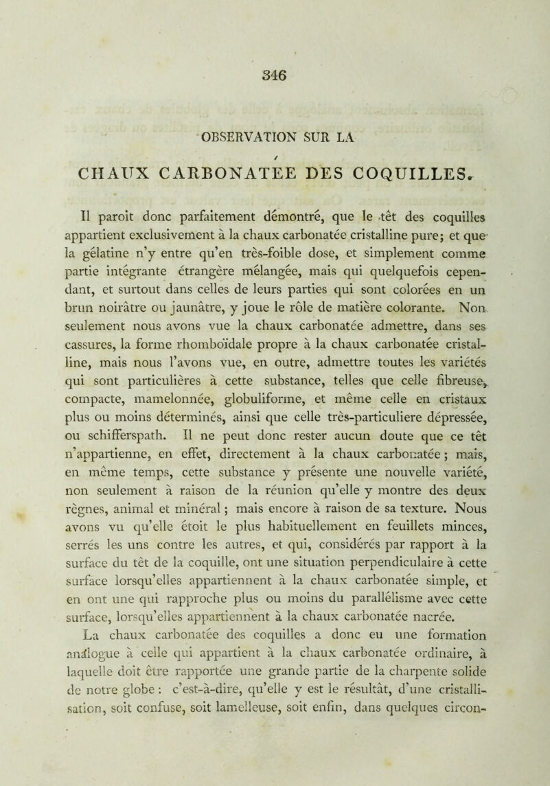 OBSERVATION SUR LA / CHAUX CARBONATEE DES COQUILLES. Il paroit donc parfaitement démontré, que le têt des coquilles appartient exclusivement à la chaux carbonatée cristalline pure; et que la gélatine n’y entre qu’en très-foible dose, et simplement comme partie intégrante étrangère mélangée, mais qui quelquefois cepen- dant, et surtout dans celles de leurs parties qui sont colorées en un brun noirâtre ou jaunâtre, y joue le rôle de matière colorante. Non seulement nous avons vue la chaux carbonatée admettre, dans ses cassures, la forme rhomboïdale propre à la chaux carbonatée cristal- line, mais nous l’avons vue, en outre, admettre toutes les variétés qui sont particulières à cette substance, telles que celle fibreuse, compacte, mamelonnée, globuliforme, et même celle en cristaux plus ou moins déterminés, ainsi que celle très-particuliere dépressée, ou schifferspath. Il ne peut donc rester aucun doute que ce têt n’appartienne, en effet, directement à la chaux carbonatée ; mais, en même temps, cette substance y présente une nouvelle variété, non seulement à raison de la réunion qu’elle y montre des deux règnes, animal et minéral ; mais encore à raison de sa texture. Nous avons vu qu’elle étoit le plus habituellement en feuillets minces, serrés les uns contre les autres, et qui, considérés par rapport à la surface du tèt de la coquille, ont une situation perpendiculaire à cette surface lorsqu’elles appartiennent à la chaux carbonatée simple, et en ont une qui rapproche plus ou moins du parallélisme avec cette surface, lorsqu’elles appartiennent à la chaux carbonatée nacrée. La chaux carbonatée des coquilles a donc eu une formation analogue à celle qui appartient à la chaux carbonatée ordinaire, à laquelle doit être rapportée une grande partie de la charpente solide de notre globe : c’est-à-dire, qu’elle y est le résultât, d’une cristalli- sation, soit confuse, soit lamellcuse, soit enfin, dans quelques circon-