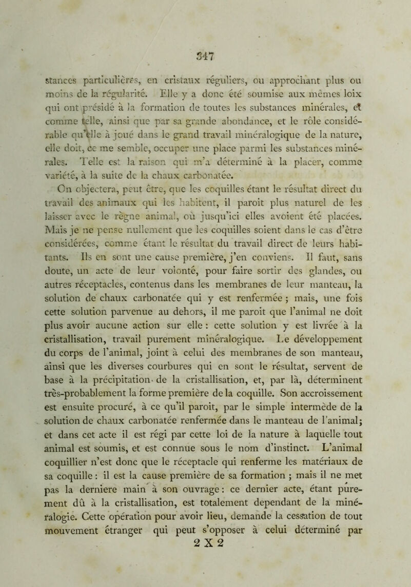 stances particulières, en cristaux réguliers, ou approchant plus ou moins de la régularité. Elle y a donc été soumise aux mêmes loix qui ont présidé à la formation de toutes les substances minérales, et comme telle, ainsi que par sa grande abondance, et le rôle considé- rable qu’elle à joué dans le grand travail minéralogique de la nature, elle doit, ce me semble, occuper une place parmi les substances miné- rales. Telle est la raison qui m’a déterminé à la placer, comme variété, à la suite de la chaux carbonatée. On objectera, peut être, que les coquilles étant le résultat direct du travail des animaux qui les habitent, il paroit plus naturel de les laisser avec le règne animal, où jusqu’ici elles avoient été placées. Mais je ne pense nullement que les coquilles soient dans le cas d’être considérées, comme étant le résultat du travail direct de leurs habi- tants. Ils en sont une cause première, j’en conviens. Il faut, sans doute, un acte de leur volonté, pour faire sortir des glandes, ou autres réceptacles, contenus dans les membranes de leur manteau, la solution de chaux carbonatée qui y est renfermée ; mais, une fois cette solution parvenue au dehors, il me paroit que l’animal ne doit plus avoir aucune action sur elle : cette solution y est livrée à la cristallisation, travail purement minéralogique. Le développement du corps de l’animal, joint à celui des membranes de son manteau, ainsi que les diverses courbures qui en sont le résultat, servent de base à la précipitation- de la cristallisation, et, par là, déterminent très-probablement la forme première de la coquille. Son accroissement est ensuite procuré, à ce qu’il paroit, par le simple intermède de la solution de chaux carbonatée renfermée dans le manteau de l’animal; et dans cet acte il est régi par cette loi de la nature à laquelle tout animal est soumis, et est connue sous le nom d’instinct. L’animal coquillier n’est donc que le réceptacle qui renferme les matériaux de sa coquille : il est la cause première de sa formation ; mais il ne met pas la derniere main à son ouvrage : ce dernier acte, étant pure- ment dû à la cristallisation, est totalement dépendant de la miné- ralogie. Cette opération pour avoir lieu, demande la cessation de tout mouvement étranger qui peut s’opposer à celui déterminé par 2X2