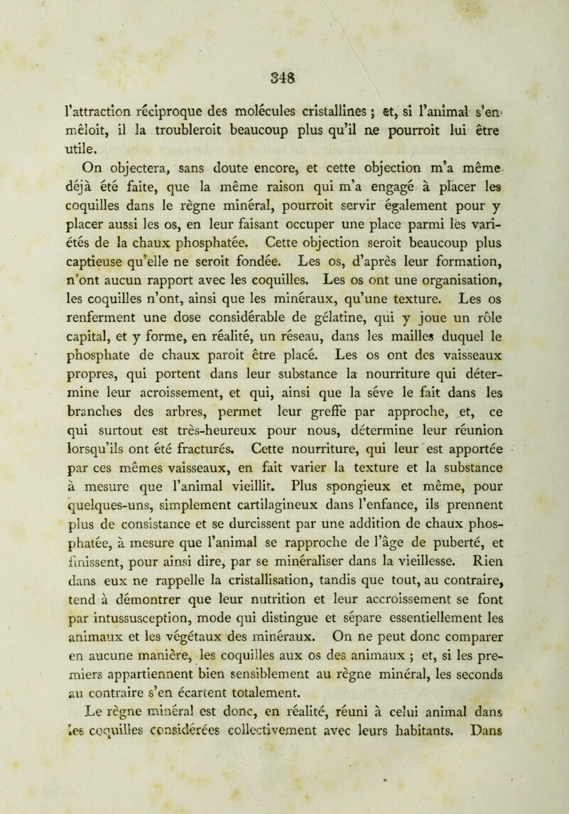 l’attraction réciproque des molécules cristallines ; et, si l’animal s’en mêloit, il la troubleroit beaucoup plus qu’il ne pourroit lui être utile. On objectera, sans doute encore, et cette objection m’a même déjà été faite, que la même raison qui m’a engagé à placer les coquilles dans le règne minéral, pourroit servir également pour y placer aussi les os, en leur faisant occuper une place parmi les vari- étés de la chaux phosphatée. Cette objection seroit beaucoup plus captieuse qu’elle ne seroit fondée. Les os, d’après leur formation, n’ont aucun rapport avec les coquilles. Les os ont une organisation, les coquilles n’ont, ainsi que les minéraux, qu’une texture. Les os renferment une dose considérable de gélatine, qui y joue un rôle capital, et y forme, en réalité, un réseau, dans les mailles duquel le phosphate de chaux paroit être placé. Les os ont des vaisseaux propres, qui portent dans leur substance la nourriture qui déter- mine leur acroissement, et qui, ainsi que la sève le fait dans les branches des arbres, permet leur greffe par approche, et, ce qui surtout est très-heureux pour nous, détermine leur réunion lorsqu’ils ont été fracturés. Cette nourriture, qui leur est apportée par ces mêmes vaisseaux, en fait varier la texture et la substance à mesure que l’animal vieillit. Plus spongieux et même, pour quelques-uns, simplement cartilagineux dans l’enfance, ils prennent plus de consistance et se durcissent par une addition de chaux phos- phatée, à mesure que l’animal se rapproche de l’âge de puberté, et finissent, pour ainsi dire, par se minéraliser dans la vieillesse. Rien dans eux ne rappelle la cristallisation, tandis que tout, au contraire, tend à démontrer que leur nutrition et leur accroissement se font par intussusception, mode qui distingue et sépare essentiellement les animaux et les végétaux des minéraux. On ne peut donc comparer en aucune manière, les coquilles aux os des animaux ; et, si les pre- miers appartiennent bien sensiblement au règne minéral, les seconds au contraire s’en écartent totalement. Le règne minéral est donc, en réalité, réuni à celui animal dans les coquilles considérées collectivement avec leurs habitants. Dans