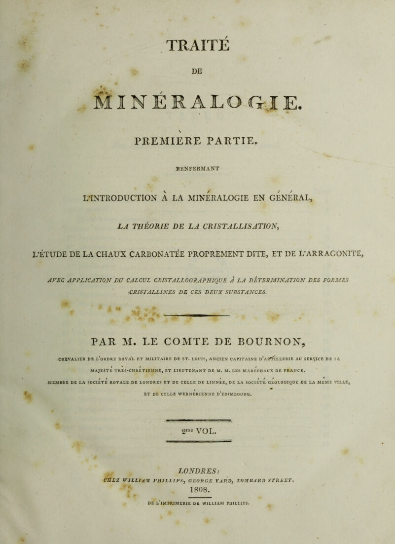 TRAITE DE ÏNÉRALO GIE. PREMIERE PARTIE* RENFERMANT L’INTRODUCTION À LA MINERALOGIE EN GENERAL, LA THÉORIE DE LA CRISTALLISATION, L’ÉTUDE DE LA CHAUX CARBONATÉE PROPREMENT DITE, ET DE L’ARRAGONITE, AVEC APPLICATION DU CALCUL CRISTALLOGRAPHIQUE À LA DETERMINATION DES FORMES CRISTALLINES DE CES DEUX SUBSTANCES. PAR M. LE COMTE DE ROÜRNON, CHEVALIER DE L’ORDRE ROYAL ET MILITAIRE DE ST. LOUIS, ANCIEN CAPITAINE d’aR^LLERIE AU SERVICE DE SA / V / / MAJESTE TRES-CHRETIENNE, ET LIEUTENANT DE M. M. LES MARECHAUX DE FRANCE. il i il* A MEMBRE DE LA SOCIETE ROYALE DE LONDRES ET DE CELLE DE LINNEE, DE LA SOCIETE GEOLOGIQUE DE LA MEME VILLE, ET DE CELLE WERNERIENNE D’EDIMBOURG. 2me VOL. » . LONDRES: CHEZ WILLIAM PHILLIPS, GEORGE YARD, LOMBARD STREET, 1808. DE l’imprimerie DE WILLIAM PHILLIPS.