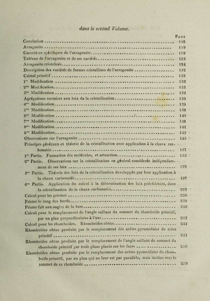 dans le second Volume. Page Conclusion . _ ] 16 Arragonite 119 Caractères spécifiques de l’arragonite .. 119 Tableau de l’arragonite et de scs variétés 123 Arragonite cristalisée 124 Description des variétés de formes cristallines de l’arragonite 132 Cristal primitif 132 Tc Modification 133 2d* Modification 133 3m' Modification 134 Agrégations soumises aux loix du la cristallisation 135 4me Modification 135 5m' Modification ........ 138 6“' Modification - .' 140 7mc Modification............. 144 8me Modification 141 9me Modification 143 Observations sur l’arragonite 145 Principes généraux et théorie de la cristallisation avec application à la chaux car- - bonatce - 151 lrc Partie. Formation des molécules, et attraction 153 211' Partie. Observations sur la cristallisation en général considérée indépendam- ment de ses loix .... 178 3me Partie. Théorie des loix de la cristallisation développée par leur application à la chaux carbonatée 197 4™= Partie. Application du calcul à la détermination des loix précédentes, dans la cristallisation de la chaux carbonatée 223 Calcul pour les prismes » - — .. 238 Prisme le long des bords ....... 238 Prisme fait aux angles de la base... - 240 Calcul pour le remplacement de l’angle saillant du sommet du rhomboïde primitif, par un plan perpendiculaire à l’axe -, 242 Calcul pour les rhomboïdes. Rhomboïdes obtus 244 Rhomboïdes obtus produits par le remplacement des arêtes pyramidales de celui primitif .... — - - - * 244 Rhomboïdes obtus produits par le remplacement de l’angle saillant du sommet du rhomboïde primitif par trois plans placés sur les faces 252 Rhomboïdes obtus produits par le remplacement des arêtes pyramidales du rhom- boïde primitif, par un plan qui ne leur est pas parallèle, mais incline vers le sommet de ce rhomboïde ......... 25$