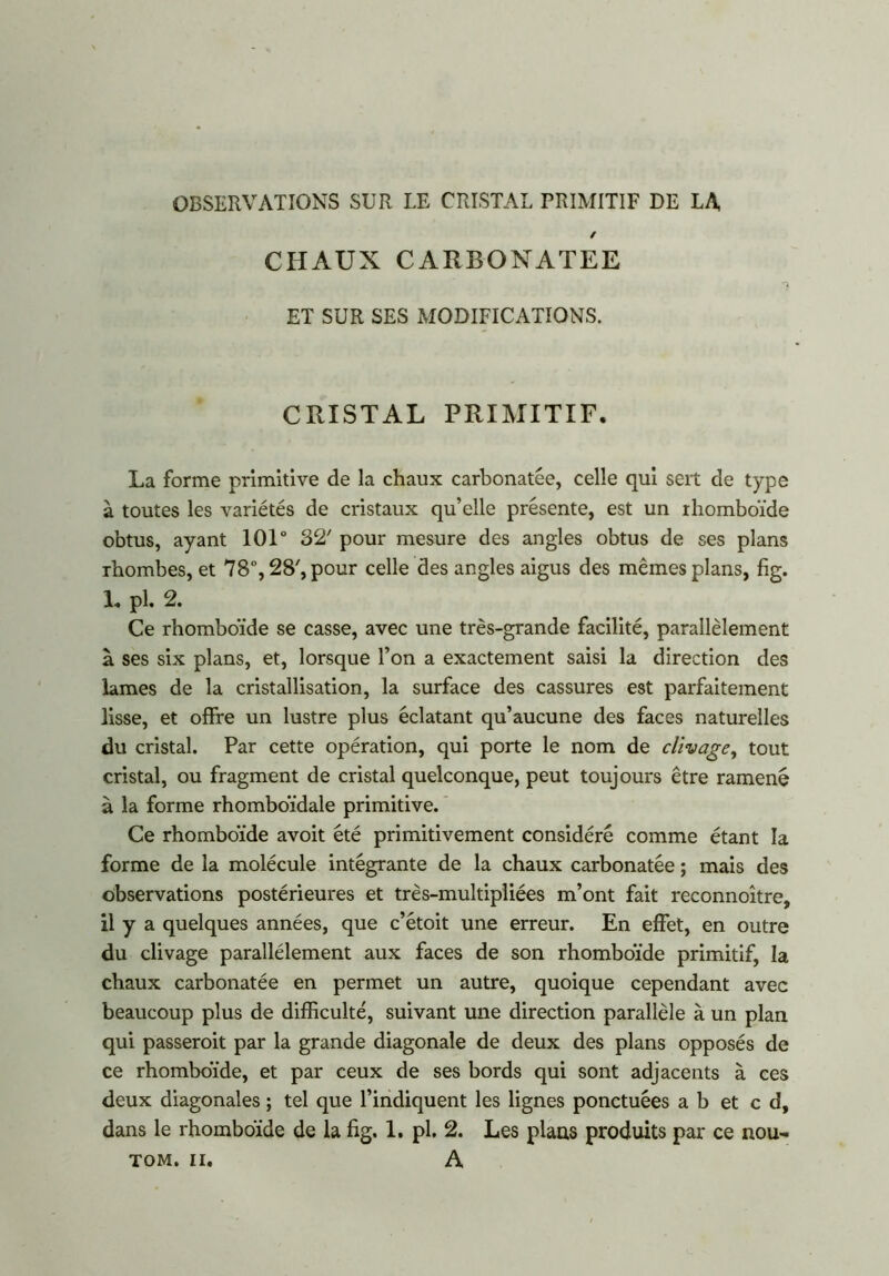 OBSERVATIONS SUR LE CRISTAL PRIMITIF DE LA CHAUX CARBONATEE ET SUR SES MODIFICATIONS. CRISTAL PRIMITIF. La forme primitive de la chaux carbonatée, celle qui sert de type à toutes les variétés de cristaux qu’elle présente, est un rhomboïde obtus, ayant 10T 32' pour mesure des angles obtus de ses plans rhombes, et 78°, 28', pour celle des angles aigus des mêmes plans, fig. 1. pl. 2. Ce rhomboïde se casse, avec une très-grande facilité, parallèlement à ses six plans, et, lorsque l’on a exactement saisi la direction des lames de la cristallisation, la surface des cassures est parfaitement lisse, et offre un lustre plus éclatant qu’aucune des faces naturelles du cristal. Par cette opération, qui porte le nom de clivage, tout cristal, ou fragment de cristal quelconque, peut toujours être ramené à la forme rhomboïdale primitive. Ce rhomboïde avoit été primitivement considéré comme étant la forme de la molécule intégrante de la chaux carbonatée ; mais des observations postérieures et très-multipliées m’ont fait reconnoître, il y a quelques années, que c’étoit une erreur. En effet, en outre du clivage parallèlement aux faces de son rhomboïde primitif, la chaux carbonatée en permet un autre, quoique cependant avec beaucoup plus de difficulté, suivant une direction parallèle à un plan qui passerait par la grande diagonale de deux des plans opposés de ce rhomboïde, et par ceux de ses bords qui sont adjacents à ces deux diagonales ; tel que l’indiquent les lignes ponctuées a b et c d, dans le rhomboïde de la fig. 1. pl. 2. Les plans produits par ce nou- TOM. ii. A