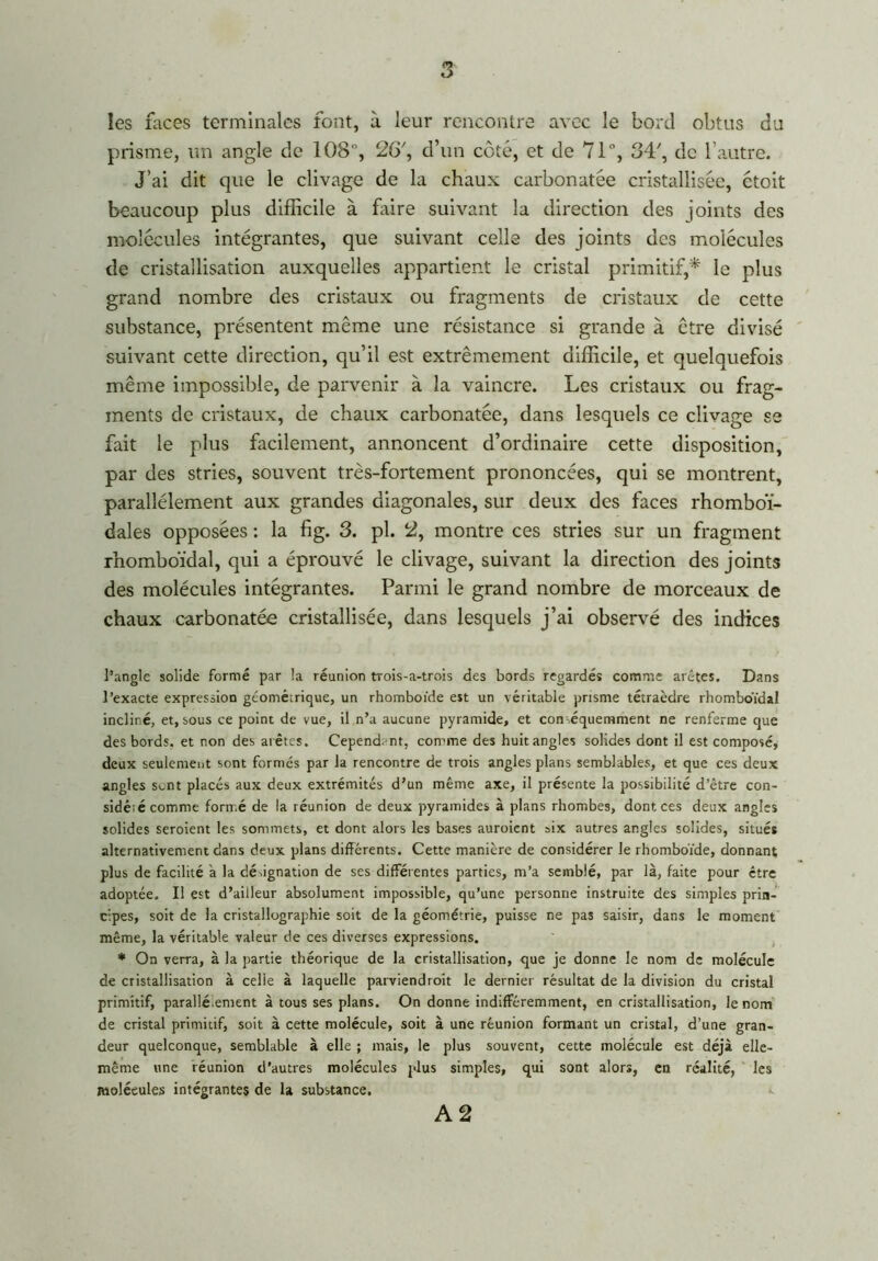 les faces terminales font, à leur rencontre avec le bord obtus du prisme, un angle de 108, 2G\ d’un côté, et de 71°, 34', de l’autre. J’ai dit que le clivage de la chaux carbonatée cristallisée, étoit beaucoup plus difficile à faire suivant la direction des joints des molécules intégrantes, que suivant celle des joints des molécules de cristallisation auxquelles appartient le cristal primitif,* le plus grand nombre des cristaux ou fragments de cristaux de cette substance, présentent même une résistance si grande à être divisé suivant cette direction, qu’il est extrêmement difficile, et quelquefois même impossible, de parvenir à la vaincre. Les cristaux ou frag- ments de cristaux, de chaux carbonatée, dans lesquels ce clivage se fait le plus facilement, annoncent d’ordinaire cette disposition, par des stries, souvent très-fortement prononcées, qui se montrent, parallèlement aux grandes diagonales, sur deux des faces rhomboï- dales opposées : la fig. 3. pl. 2, montre ces stries sur un fragment rhomboïdal, qui a éprouvé le clivage, suivant la direction des joints des molécules intégrantes. Parmi le grand nombre de morceaux de chaux carbonatée cristallisée, dans lesquels j’ai observé des indices l’angle solide formé par la réunion trois-a-trois des bords regardés comme arêtes. Dans l’exacte expression géométrique, un rhomboïde est un véritable prisme tétraèdre rhomboïdal incliné, et, sous ce point de vue, il n’a aucune pyramide, et conséquemment ne renferme que des bords, et non des arêtes. Cependant, comme des huit angles solides dont il est composé, deux seulement sont formés par la rencontre de trois angles plans semblables, et que ces deux angles s^nt placés aux deux extrémités d’un même axe, il présente la possibilité d’être con- sidéré comme formé de la réunion de deux pyramides à plans rhombes, dont ces deux angles solides seroient les sommets, et dont alors les bases auroient six autres angles solides, situés alternativement dans deux plans différents. Cette manière de considérer le rhomboïde, donnant plus de facilité a la désignation de ses differentes parties, m’a semblé, par là, faite pour être adoptée. I! est d’ailleur absolument impossible, qu’une personne instruite des simples prin- cipes, soit de la cristallographie soit de la géométrie, puisse ne pas saisir, dans le moment même, la véritable valeur de ces diverses expressions. * On verra, à la partie théorique de la cristallisation, que je donne le nom de molécule de cristallisation à celle à laquelle parviendroit le dernier résultat de la division du cristal primitif, parallé.entent à tous ses plans. On donne indifféremment, en cristallisation, le nom de cristal primitif, soit à cette molécule, soit à une réunion formant un cristal, d’une gran- deur quelconque, semblable à elle ; mais, le plus souvent, cette molécule est déjà elle- même une réunion d’autres molécules plus simples, qui sont alors, en réalité, les molécules intégrantes de la substance. A 2