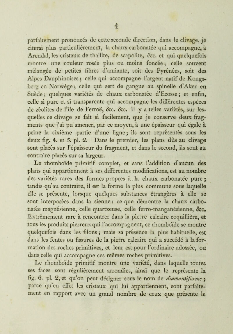 parfaitement prononcés de cette seconde direction, dans le clivage, je citerai plus particulièrement, la chaux carbonatée qui accompagne, à Arendal, les cristaux de thallite, de scapolite, &c. et qui quelquefois montre une couleur rosée plus ou moins foncée ; celle souvent mélangée de petites fibres d’amiante, soit des Pyrénées, soit des Alpes Dauphinoises ; celle qui accompagne l’argent natif de Kongs- berg en Norwège; celle qui sert de gangue au spinelle d’Aker en Suède ; quelques variétés de chaux carbonatée d’Ecosse ; et enfin, celle si pure et si transparente qui accompagne les différentes espèces de zéolites de l’île de Ferroë, &c. &c. Il y a telles variétés, sur les- quelles ce clivage se fait si facilement, que je conserve deux frag- ments que j’ai pu amener, par ce moyen, à une épaisseur qui égale à peine la sixième partie d’une ligne ; ils sont représentés sous les deux fig. 4. et 5. pl. 2. Dans le premier, les plans dûs au clivage sont placés sur l’épaisseur du fragment, et dans le second, ils sont au contraire placés sur sa largeur. Le rhomboïde primitif complet, et sans l’addition d’aucun des plans qui appartiennent à ses différentes modifications, est au nombre des variétés rares des formes propres à la chaux carbonatée pure ; tandis qu’au contraire, il est la forme la plus commune sous laquelle elle se présente, lorsque quelques substances étrangères à elle se sont interposées dans la sienne : ce que démontre la chaux carbo- natée magnésienne, celle quartzeuse, celle ferro-manganésienne, &c. Extrêmement rare à rencontrer dans la pierre calcaire coquillière, et tous les produits pierreux qui l’accompagnent, ce rhomboïde se montre quelquefois dans les filons ; mais sa présence la plus habituelle, est dans les fentes ou fissures de la pierre calcaire qui a succédé à la for- mation des roches primitives, et leur est pour l’ordinaire adossée, ou dans celle qui accompagne ces mêmes roches primitives. Le rhomboïde primitif montre une variété, dans laquelle toutes ses faces sont régulièrement arrondies, ainsi que le représente la fig. 6. pl. 2, et qu’on peut désigner sous le nom de diamanliforme ; parce qu’en effet les cristaux qui lui appartiennent, sont parfaite- ment en rapport avec un grand nombre de ceux que présente le