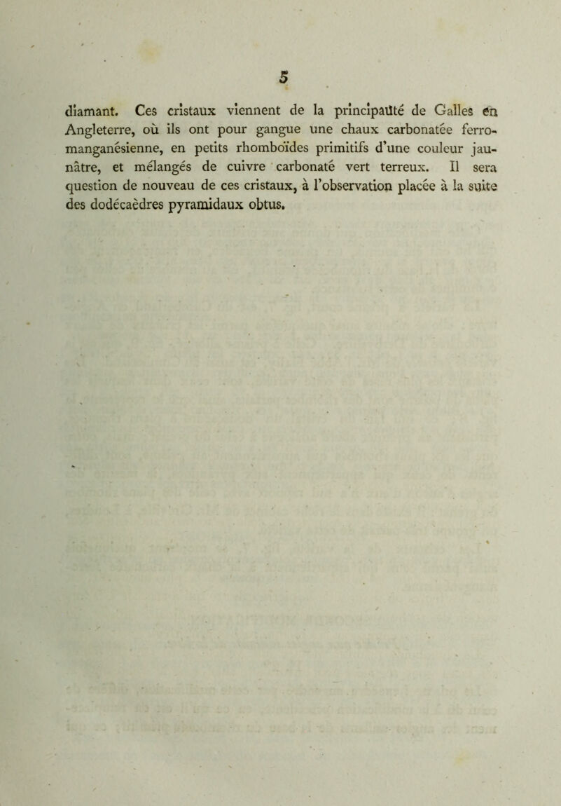 diamant. Ces cristaux viennent de la principauté de Galles èn Angleterre, où ils ont pour gangue une chaux carbonatée ferro- manganésienne, en petits rhomboïdes primitifs d’une couleur jau- nâtre, et mélangés de cuivre carbonate vert terreux. Il sera question de nouveau de ces cristaux, à l’observation placée à la suite des dodécaèdres pyramidaux obtus.