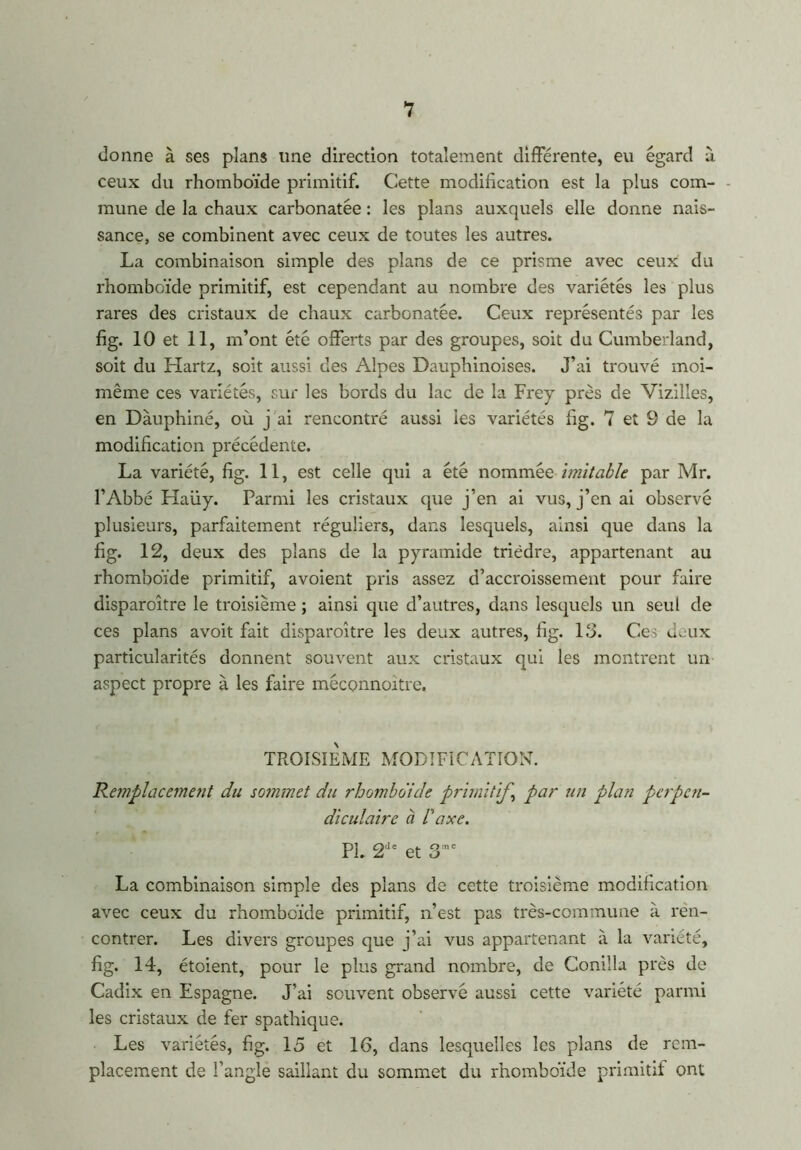 donne à ses plans line direction totalement différente, eu égard à ceux du rhomboïde primitif. Cette modification est la plus com- mune de la chaux carbonatée : les plans auxquels elle donne nais- sance, se combinent avec ceux de toutes les autres. La combinaison simple des plans de ce prisme avec ceux du rhomboïde primitif, est cependant au nombre des variétés les plus rares des cristaux de chaux carbonatée. Ceux représentés par les fig. 10 et 11, m’ont été offerts par des groupes, soit du Cumberland, soit du Hartz, soit aussi des Alpes Dauphinoises. J’ai trouvé moi- même ces variétés, sur les bords du lac de la Frey près de Vizilles, en Dauphiné, où j'ai rencontré aussi les variétés fig. 7 et 9 de la modification précédente. La variété, fig. 11, est celle qui a été nommée Imitable par Mr. l’Abbé Haüy. Parmi les cristaux que j’en ai vus, j’en ai observé plusieurs, parfaitement réguliers, dans lesquels, ainsi que dans la fig. 12, deux des plans de la pyramide trièdre, appartenant au rhomboïde primitif, avoient pris assez d’accroissement pour faire disparoître le troisième ; ainsi que d’autres, dans lesquels un seul de ces plans avoit fait disparoître les deux autres, fig. 13. Ces deux particularités donnent souvent aux cristaux qui les montrent un aspect propre à les faire méconnoitre. TROISIEME MODIFICATION. Remplacement du sommet du rhomboïde primitif,j par un plan perpen- diculaire à Vaxe. PL 2dt et 3me La combinaison simple des plans de cette troisième modification avec ceux du rhomboïde primitif, n’est pas très-commune à ren- contrer. Les divers groupes que j’ai vus appartenant à la variété, fig. 14, étoient, pour le plus grand nombre, de Conilla près de Cadix en Espagne. J’ai souvent observé aussi cette variété parmi les cristaux de fer spathique. Les variétés, fig. 15 et 16, dans lesquelles les plans de rem- placement de l’angle saillant du sommet du rhomboïde primitif ont
