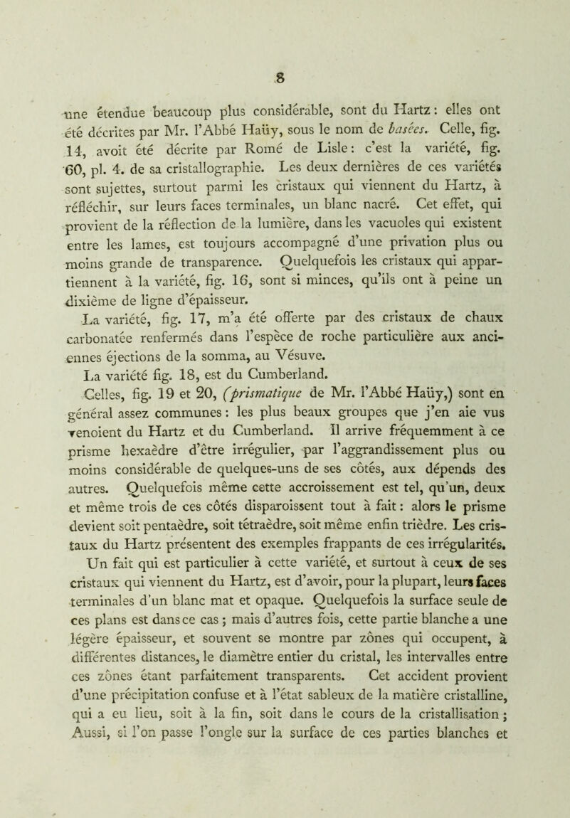 une étendue beaucoup plus considérable, sont du Hartz : elles ont été décrites par Mr. l’Abbé Haiiy, sous le nom de basées. Celle, fig. 14, avoit été décrite par Romé de Lisle : c’est la variété, fig. 60, pl. 4. de sa cristallographie. Les deux dernières de ces variétés sont sujettes, surtout parmi les cristaux qui viennent du Hartz, à réfléchir, sur leurs faces terminales, un blanc nacré. Cet effet, qui provient de la réflection de la lumière, dans les vacuoles qui existent entre les lames, est toujours accompagné d’une privation plus ou moins grande de transparence. Quelquefois les cristaux qui appar- tiennent à la variété, fig. 16, sont si minces, qu’ils ont à peine un dixième de ligne d’épaisseur. La variété, fig. 17, m’a été offerte par des cristaux de chaux carbonatée renfermés dans l’espèce de roche particulière aux anci- ennes éjections de la somma, au Vésuve. La variété fig. 18, est du Cumberland. Celles, fig. 19 et 20, (prismatique de Mr. l’Abbé Haüy,) sont en général assez communes : les plus beaux groupes que j’en aie vus venoient du Hartz et du Cumberland. 11 arrive fréquemment à ce prisme hexaèdre d’être irrégulier, par l’aggrandissement plus ou moins considérable de quelques-uns de ses côtés, aux dépends des autres. Quelquefois même cette accroissement est tel, qu’un, deux et même trois de ces côtés disparoissent tout à fait : alors le prisme devient soit pentaèdre, soit tétraèdre, soit même enfin trièdre. Les cris- taux du Hartz présentent des exemples frappants de ces irrégularités. Un fait qui est particulier à cette variété, et surtout à ceux de ses cristaux qui viennent du Hartz, est d’avoir, pour la plupart, leurs faces terminales d’un blanc mat et opaque. Quelquefois la surface seule de ces plans est dans ce cas ; mais d’autres fois, cette partie blanche a une légère épaisseur, et souvent se montre par zones qui occupent, à différentes distances, le diamètre entier du eristal, les intervalles entre ces zones étant parfaitement transparents. Cet accident provient d’une précipitation confuse et à l’état sableux de la matière cristalline, qui a eu lieu, soit à la fin, soit dans le cours de la cristallisation ; Aussi, si l’on passe l’ongle sur la surface de ces parties blanches et