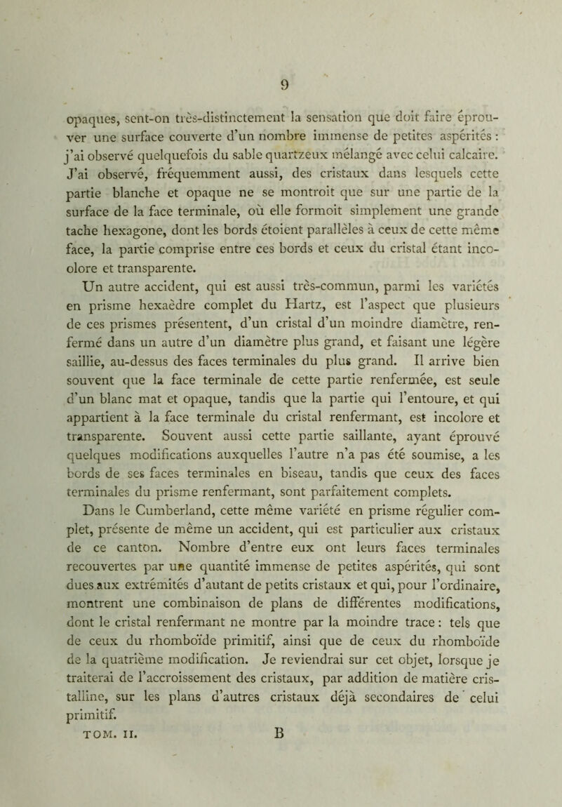 opaques, sent-on très-distinctement la sensation que doit faire éprou- ver une surface couverte d’un nombre immense de petites aspérités : j’ai observé quelquefois du sable quartzeux mélangé avec celui calcaire. J’ai observé, fréquemment aussi, des cristaux dans lesquels cette partie blanche et opaque ne se montroit que sur une partie de la surface de la face terminale, où elle formoit simplement une grande tache hexagone, dont les bords étoient parallèles à ceux de cette même face, la partie comprise entre ces bords et ceux du cristal étant inco- olore et transparente. Un autre accident, qui est aussi très-commun, parmi les variétés en prisme hexaèdre complet du Hartz, est l’aspect que plusieurs de ces prismes présentent, d’un cristal d’un moindre diamètre, ren- fermé dans un autre d’un diamètre plus grand, et faisant une légère saillie, au-dessus des faces terminales du plus grand. Il arrive bien souvent que la face terminale de cette partie renfermée, est seule d’un blanc mat et opaque, tandis que la partie qui l’entoure, et qui appartient à la face terminale du cristal renfermant, est incolore et transparente. Souvent aussi cette partie saillante, ayant éprouvé quelques modifications auxquelles l’autre n’a pas été soumise, a les bords de ses faces terminales en biseau, tandis que ceux des faces terminales du prisme renfermant, sont parfaitement complets. Dans le Cumberland, cette même variété en prisme régulier com- plet, présente de même un accident, qui est particulier aux cristaux de ce canton. Nombre d’entre eux ont leurs faces terminales recouvertes par une quantité immense de petites aspérités, qui sont dues aux extrémités d’autant de petits cristaux et qui, pour l’ordinaire, montrent une combinaison de plans de différentes modifications, dont le cristal renfermant ne montre par la moindre trace : tels que de ceux du rhomboïde primitif, ainsi que de ceux du rhomboïde de la quatrième modification. Je reviendrai sur cet objet, lorsque je traiterai de l’accroissement des cristaux, par addition de matière cris- talline, sur les plans d’autres cristaux déjà secondaires de celui primitif. TOM. il. B
