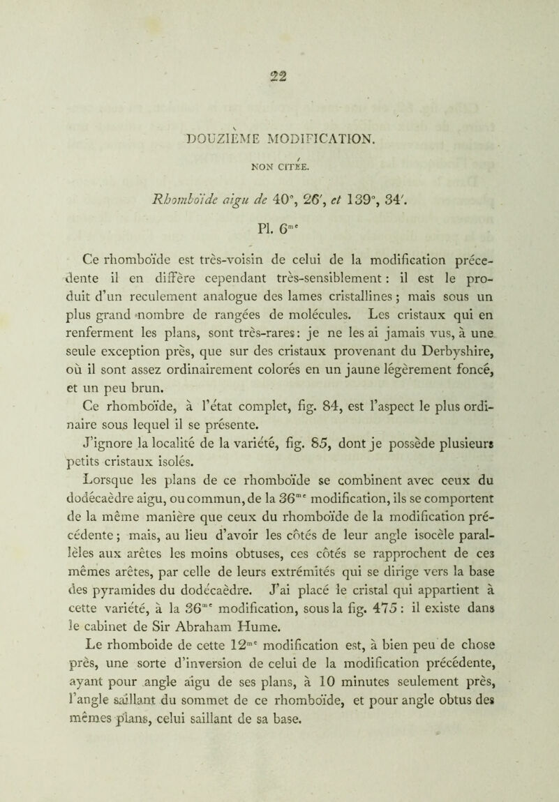 DOUZIEME MODIFICATION. NON CITEE. Rhomboïde aigu de 40% 26', et 139% 34'. PL 6me Ce rhomboïde est très-voisin de celui de la modification prece- dente il en diffère cependant très-sensiblement : il est le pro- duit d’un recuîement analogue des lames cristallines ; mais sous un plus grand nombre de rangées de molécules. Les cristaux qui en renferment les plans, sont très-rares: je ne lésai jamais vus, à une seule exception près, que sur des cristaux provenant du Derbyshire, où il sont assez ordinairement colorés en un jaune légèrement foncé, et un peu brun. Ce rhomboïde, à l’état complet, fïg. 84, est l’aspect le plus ordi- naire sous lequel il se présente. J’ignore la localité de la variété, fïg. 85, dont je possède plusieurs petits cristaux isolés. Lorsque les plans de ce rhomboïde se combinent avec ceux du dodécaèdre aigu, ou commun, de la 36me modification, ils se comportent de la même manière que ceux du rhomboïde de la modification pré- cédente ; mais, au lieu d’avoir les cotés de leur angle isocèle paral- lèles aux arêtes les moins obtuses, ces côtés se rapprochent de ces mêmes arêtes, par celle de leurs extrémités qui se dirige vers la base des pyramides du dodécaèdre. J’ai placé le cristal qui appartient à cette variété, à la 36,e modification, sous la fig. 475: il existe dans îe cabinet de Sir Abraham Hume. Le rhomboide de cette 12mC modification est, à bien peu de chose près, une sorte d’inversion de celui de la modification précédente, ayant pour angle aigu de ses plans, à 10 minutes seulement près, l’angle saillant du sommet de ce rhomboïde, et pour angle obtus des mêmes plans, celui saillant de sa base.