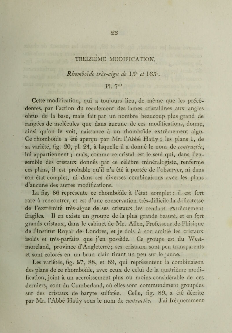 TREIZIEME MODIFICATION. Rhomboïde très-aigu de 15° et 165°. PI. 7me Cette modification, qui a toujours lieu, de même que les précé- dentes, par l’action du reculement des lames cristallines aux angles obtus de la base, mais fait par un nombre beaucoup plus grand de rangées de molécules que dans aucune de ces modifications, donne, ainsi qu’on le voit, naissance à un rhomboïde extrêmement aigu. Ce rhomboïde a été aperçu par Mr. l’Abbé Plaüy ; les plans 1, de sa variété, fig 20, pl. 24, à laquelle il a donné le nom de contractée, lui appartiennent ; mais, comme ce cristal est le seul qui, dans l’en- semble des cristaux donnés par ce célèbre minéralogiste, renferme ces plans, il est probable qu’il n’a été à portée de l’observer, ni dans son état complet, ni dans ses diverses combinaisons avec les plans d’aucune des autres modifications. La fi g. 86 représente ce rhomboïde à l’état complet : il est fort rare à rencontrer, et est d’une conservation très-difficile la d licatesse de l’extrémité très-aigue de ses cristaux les rendant extrêmement fragiles. Il en existe un groupe de la plus grande beauté, et en fort grands cristaux, dans le cabinet de Mr. Allen, Professeur de Phisique de l’Institut Royal de Londres, et je dois à son amitié les cristaux isolés et très-parfaits que j’en possède. Ce groupe est du West- moreland, province d’Angleterre; ses cristaux sont peu transparents et sont colorés en un brun clair tirant un peu sur le jaune. Les variétés, fig. 87, 88, et 89, qui représentent la combinaison des plans de ce rhomboïde, avec ceux de celui de la quatrième modi- fication, joint à un accroissement plus ou moins considérable de ces derniers, sont du Cumberland, où elles sont communément groupées sur des cristaux de baryte sulfatée. Celle, fig. 89, a été décrite par Mr. l’Abbé Haüy sous le nom de contractée. J ai fréquemment