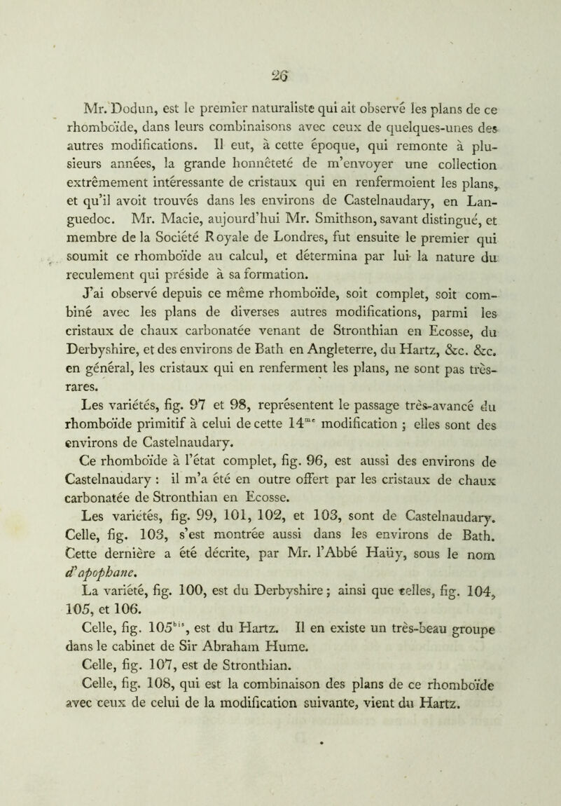 Mr. Dodun, est le premier naturaliste qui ait observé les plans de ce rhomboïde, dans leurs combinaisons avec ceux de quelques-unes des autres modifications. Il eut, à cette époque, qui remonte à plu- sieurs années, la grande honnêteté de m’envoyer une collection extrêmement intéressante de cristaux qui en renfermoient les plans* et qu’il avoit trouvés dans les environs de Castelnaudary, en Lan- guedoc. Mr. Macie, aujourd’hui Mr. Smithson, savant distingué, et membre de la Société Royale de Londres, fut ensuite le premier qui soumit ce rhomboïde au calcul, et détermina par lui- la nature du reculement qui préside à sa formation. J’ai observé depuis ce même rhomboïde, soit complet, soit com- biné avec les plans de diverses autres modifications, parmi les cristaux de chaux carbonatée venant de Stronthian en Ecosse, du Derbyshire, et des environs de Bath en Angleterre, du Hartz, &c. &c. en général, les cristaux qui en renferment les plans, ne sont pas très- rares. Les variétés, fig. 97 et 98, représentent le passage très-avancé du rhomboïde primitif à celui de cette 14me modification ; elles sont des environs de Castelnaudary. Ce rhomboïde à l’état complet, fig. 96, est aussi des environs de Castelnaudary : il m’a été en outre offert par les cristaux de chaux carbonatée de Stronthian en Ecosse. Les variétés, fig. 99, 101, 102, et 103, sont de Castelnaudary. Celle, fig. 103, s’est montrée aussi dans les environs de Bath. Cette dernière a été décrite, par Mr. l’Abbé Haüy, sous le nom cCapophane. La variété, fig. 100, est du Derbyshire; ainsi que telles, fig. 104, 105, et 106. Celle, fig. 105bis, est du Hartz. 11 en existe un très-beau groupe dans le cabinet de Sir Abraham Hume. Celle, fig. 107, est de Stronthian. Celle, fig. 108, qui est la combinaison des plans de ce rhomboïde avec ceux de celui de la modification suivante, vient du Hartz.