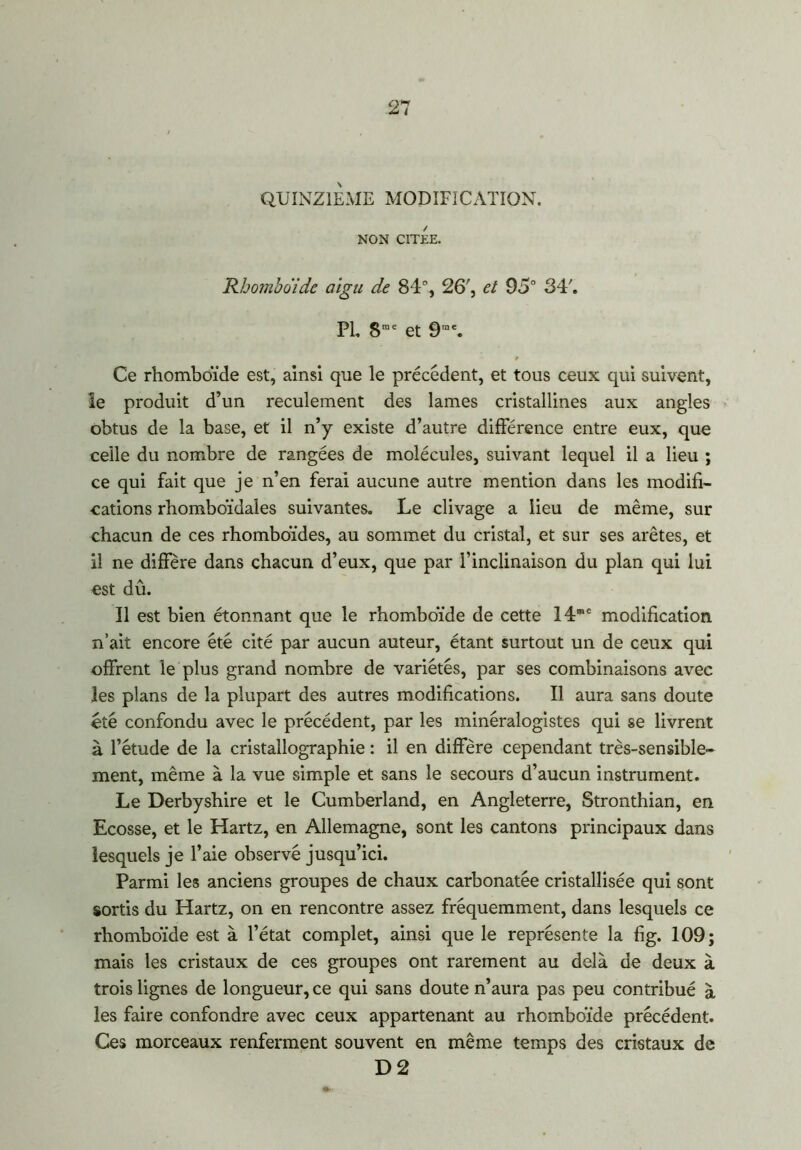 QUINZIEME MODIFICATION. NON CITEE. Rhomboïde aigu de 84% 26', et 95° 347 PL 8me et 9,n\ Ce rhomboïde est, ainsi que le précédent, et tous ceux qui suivent, le produit d’un reculement des lames cristallines aux angles obtus de la base, et il n’y existe d’autre différence entre eux, que celle du nombre de rangées de molécules, suivant lequel il a lieu ; ce qui fait que je n’en ferai aucune autre mention dans les modifi- cations rhomboïdales suivantes. Le clivage a lieu de même, sur chacun de ces rhomboïdes, au sommet du cristal, et sur ses arêtes, et il ne diffère dans chacun d’eux, que par l’inclinaison du plan qui lui est dû. Il est bien étonnant que le rhomboïde de cette 14®e modification n’ait encore été cité par aucun auteur, étant surtout un de ceux qui offrent le plus grand nombre de variétés, par ses combinaisons avec les plans de la plupart des autres modifications. Il aura sans doute «té confondu avec le précédent, par les minéralogistes qui se livrent à l’étude de la cristallographie : il en diffère cependant très-sensible- ment, même à la vue simple et sans le secours d’aucun instrument. Le Derbyshire et le Cumberland, en Angleterre, Stronthian, en Ecosse, et le Hartz, en Allemagne, sont les cantons principaux dans lesquels je l’aie observé jusqu’ici. Parmi les anciens groupes de chaux carbonatée cristallisée qui sont sortis du Hartz, on en rencontre assez fréquemment, dans lesquels ce rhomboïde est à l’état complet, ainsi que le représente la fàg. 109; mais les cristaux de ces groupes ont rarement au delà de deux à trois lignes de longueur, ce qui sans doute n’aura pas peu contribué à les faire confondre avec ceux appartenant au rhomboïde précédent. Ces morceaux renferment souvent en même temps des cristaux de D 2