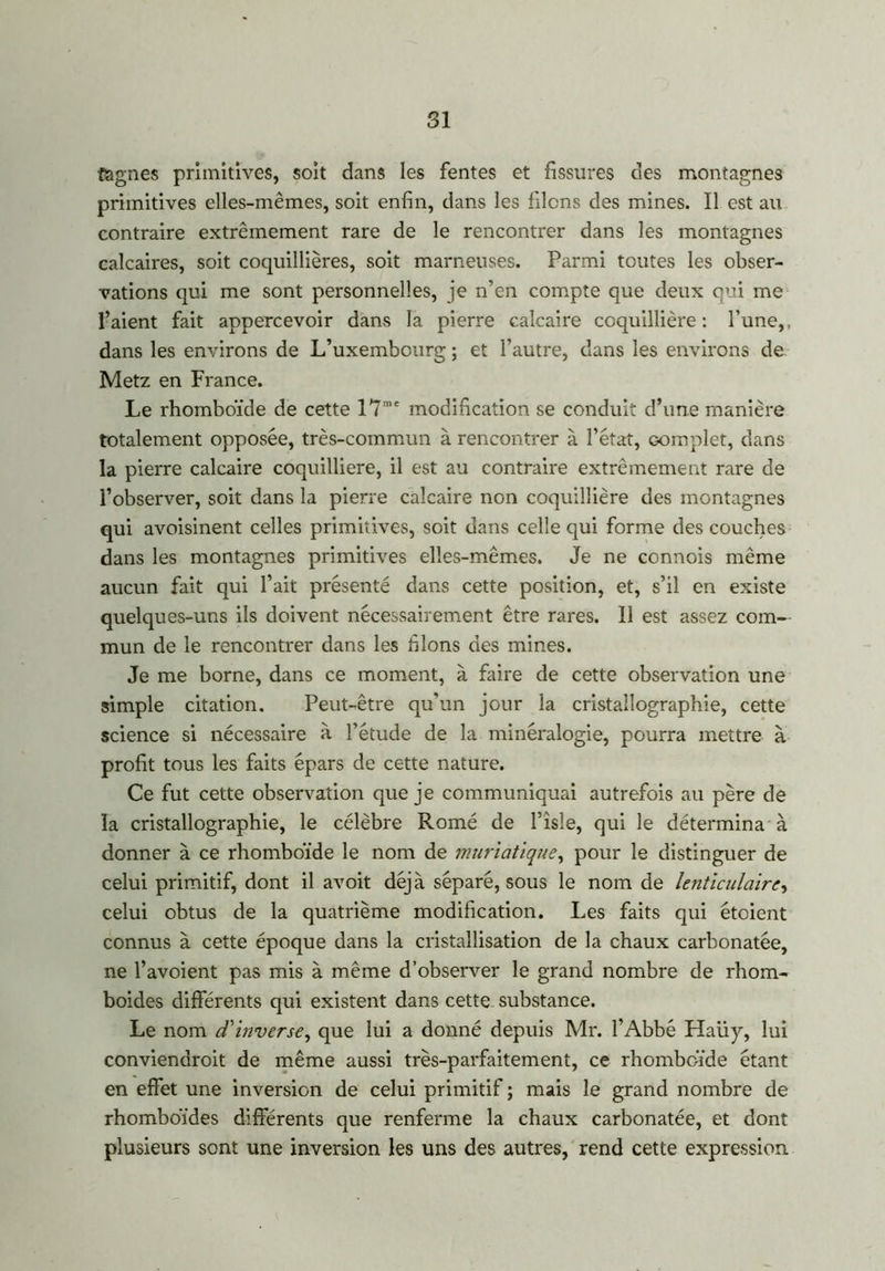 SI fagnes primitives, soit dans les fentes et fissures des montagnes primitives elles-mêmes, soit enfin, dans les filons des mines. Il est au contraire extrêmement rare de le rencontrer dans les montagnes calcaires, soit coquillières, soit marneuses. Parmi toutes les obser- vations qui me sont personnelles, je n’en compte que deux qui me l’aient fait appercevoir dans la pierre calcaire coquillière : l’une,, dans les environs de L’uxembourg ; et l’autre, dans les environs de Metz en France. Le rhomboïde de cette 17me modification se conduit d’une manière totalement opposée, très-commun à rencontrer à l’état, Gomplet, dans la pierre calcaire coquilliere, il est au contraire extrêmement rare de l’observer, soit dans la pierre calcaire non coquillière des montagnes qui avoisinent celles primitives, soit dans celle qui forme des couches dans les montagnes primitives elles-mêmes. Je ne connois même aucun fait qui l’ait présenté dans cette position, et, s’il en existe quelques-uns ils doivent nécessairement être rares. Il est assez com- mun de le rencontrer dans les filons des mines. Je me borne, dans ce moment, à faire de cette observation une simple citation. Peut-être qu’un jour la cristallographie, cette science si nécessaire à l’étude de la minéralogie, pourra mettre à profit tous les faits épars de cette nature. Ce fut cette observation que je communiquai autrefois au père de la cristallographie, le célèbre Romé de l’isle, qui le détermina à donner à ce rhomboïde le nom de muriatique, pour le distinguer de celui primitif, dont il avoit déjà séparé, sous le nom de lenticulaire, celui obtus de la quatrième modification. Les faits qui étoient connus à cette époque dans la cristallisation de la chaux carbonatée, ne l’avoient pas mis à même d’observer le grand nombre de rhom- boïdes différents qui existent dans cette substance. Le nom d'inverse, que lui a donné depuis Mr. l’Abbé Haüy, lui convienaroit de même aussi très-parfaitement, ce rhomboïde étant en effet une inversion de celui primitif ; mais le grand nombre de rhomboïdes différents que renferme la chaux carbonatée, et dont plusieurs sont une inversion les uns des autres, rend cette expression