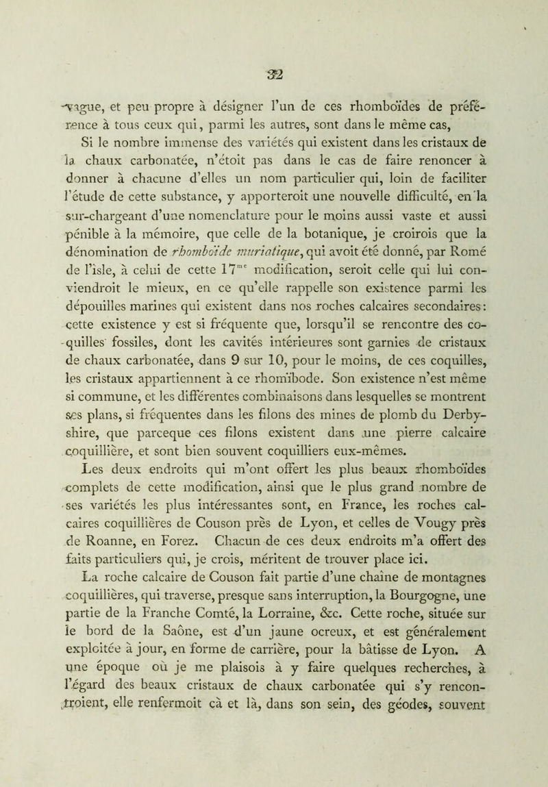 22 -vague, et peu propre à désigner l’un de ces rhomboïdes de préfé- rence à tous ceux qui, parmi les autres, sont dans le même cas, Si le nombre immense des variétés qui existent dans les cristaux de la chaux carbonatée, n’étoit pas dans le cas de faire renoncer à donner à chacune d’elles un nom particulier qui, loin de faciliter l’étude de cette substance, y apporterait une nouvelle difficulté, en la sur-chargeant d’une nomenclature pour le moins aussi vaste et aussi pénible à la mémoire, que celle de la botanique, je croirais que la dénomination de rhomboïde muriatique, qui avoit été donné, par Romé de l’îsle, à celui de cette 17me modification, serait celle qui lui con- viendrait le mieux, en ce qu’elle rappelle son existence parmi les dépouilles marines qui existent dans nos roches calcaires secondaires : çette existence y est si fréquente que, lorsqu’il se rencontre des co- quilles fossiles, dont les cavités intérieures sont garnies de cristaux de chaux carbonatée, dans 9 sur 10, pour le moins, de ces coquilles, l.es cristaux appartiennent à ce rhomïbode. Son existence n’est même si commune, et les différentes combinaisons dans lesquelles se montrent ses plans, si fréquentes dans les filons des mines de plomb du Derby- shire, que parceque ces filons existent dans ,une pierre calcaire coquillière, et sont bien souvent coquilliers eux-mêmes. Les deux endroits qui m’ont offert les plus beaux rhomboïdes complets de cette modification, ainsi que le plus grand nombre de ses variétés les plus intéressantes sont, en France, les roches cal- caires coquillières de Couson près de Lyon, et celles de Vougy près de Roanne, en Forez. Chacun de ces deux endroits m’a offert des faits particuliers qui, je crois, méritent de trouver place ici. La roche calcaire de Couson fait partie d’une chaîne de montagnes coquillières, qui traverse, presque sans interruption, la Bourgogne, une partie de la Franche Comté, la Lorraine, &c. Cette roche, située sur le bord de la Saône, est d’un jaune ocreux, et est généralement exploitée à jour, en forme de carrière, pour la bâtisse de Lyon. A une époque où je me plaisois à y faire quelques recherches, à l’égard des beaux cristaux de chaux carbonatée qui s’y rencon- traient, elle renfermoit cà et là, dans son sein, des géodes, souvent